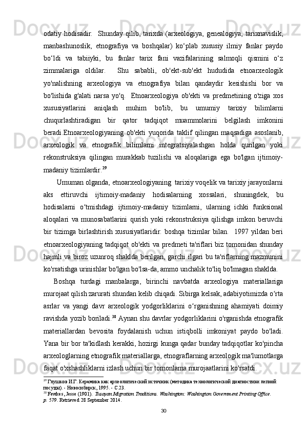 odatiy   hodisadir.     Shunday   qilib,   tarixda   (arxeologiya,   genealogiya,   tarixnavislik,
manbashunoslik,   etnografiya   va   boshqalar)   ko‘plab   xususiy   ilmiy   fanlar   paydo
bo‘ldi   va   tabiiyki,   bu   fanlar   tarix   fani   vazifalarining   salmoqli   qismini   o‘z
zimmalariga   oldilar.     Shu   sababli,   ob'ekt-sub'ekt   hududida   etnoarxeologik
yo'nalishning   arxeologiya   va   etnografiya   bilan   qandaydir   kesishishi   bor   va
bo'lishida   g'alati   narsa   yo'q.     Etnoarxeologiya   ob'ekti   va   predmetining   o'ziga   xos
xususiyatlarini   aniqlash   muhim   bo'lib,   bu   umumiy   tarixiy   bilimlarni
chuqurlashtiradigan   bir   qator   tadqiqot   muammolarini   belgilash   imkonini
beradi.Etnoarxeologiyaning   ob'ekti   yuqorida   taklif   qilingan   maqsadiga   asoslanib,
arxeologik   va   etnografik   bilimlarni   integratsiyalashgan   holda   qurilgan   yoki
rekonstruksiya   qilingan   murakkab   tuzilishi   va   aloqalariga   ega   bo'lgan   ijtimoiy-
madaniy tizimlardir. 29
 
       Umuman olganda, etnoarxeologiyaning  tarixiy voqelik va tarixiy jarayonlarni
aks   ettiruvchi   ijtimoiy-madaniy   hodisalarning   xossalari,   shuningdek,   bu
hodisalarni   o tmishdagi   ijtimoiy-madaniy   tizimlarni,   ularning   ichki   funksionalʻ
aloqalari   va   munosabatlarini   qurish   yoki   rekonstruksiya   qilishga   imkon   beruvchi
bir   tizimga   birlashtirish   xususiyatlaridir.   boshqa   tizimlar   bilan.     1997   yildan   beri
etnoarxeologiyaning tadqiqot ob'ekti va predmeti ta'riflari biz tomonidan shunday
hajmli va biroz uzunroq shaklda berilgan, garchi ilgari bu ta'riflarning mazmunini
ko'rsatishga urinishlar bo'lgan bo'lsa-da, ammo unchalik to'liq bo'lmagan shaklda.
    Boshqa   turdagi   manbalarga,   birinchi   navbatda   arxeologiya   materiallariga
murojaat qilish zarurati shundan kelib chiqadi. Sibirga kelsak, adabiyotimizda o rta	
ʻ
asrlar   va   yangi   davr   arxeologik   yodgorliklarini   o rganishning   ahamiyati   doimiy	
ʻ
ravishda yozib boriladi. 30
 Aynan shu davrlar yodgorliklarini o'rganishda etnografik
materiallardan   bevosita   foydalanish   uchun   istiqbolli   imkoniyat   paydo   bo'ladi.
Yana bir bor ta'kidlash kerakki, hozirgi kunga qadar bunday tadqiqotlar ko'pincha
arxeologlarning etnografik materiallarga, etnograflarning arxeologik ma'lumotlarga
faqat o'xshashliklarni izlash uchun bir tomonlama murojaatlarini ko'rsatdi. 
29
  Глушков И.Г. Керамика как археологический источник (методика технологической диагностики лепной 
посуды). - Новосибирск, 1995. - С.23.
30
  Fewkes, Jesse (1901).   Tusayan Migration Traditions . Washington: Washington Government Printing Office. 
p.   579 . Retrieved   28 September   2014.
30 