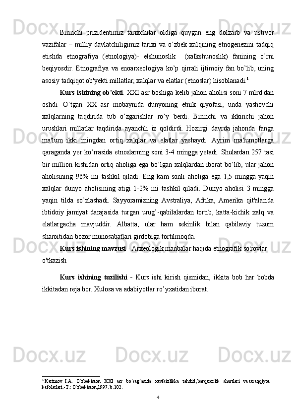 Birinchi   prizidentimiz   tarixchilar   oldiga   quygan   eng   dolzarb   va   ustivor
vazifalar   –   milliy   davlatchiligimiz   tarixi   va   o’zbek   xalqining   etnogenezini   tadqiq
etishda   etnografiya   (etnologiya)-   elshunoslik     (xalkshunoslik)   fanining   o’rni
beqiyosdir.   Etnografiya   va   enoarxeologiya   ko’p   qirrali   ijtimoiy   fan   bo’lib,   uning
asosiy tadqiqot ob'yekti millatlar, xalqlar va elatlar (etnoslar) hisoblanadi. 1
Kurs ishining ob'ekti . XXI asr boshiga kelib jahon aholisi soni 7 mlrd.dan
oshdi.   O’tgan   XX   asr   mobaynida   dunyoning   etnik   qiyofasi,   unda   yashovchi
xalqlarning   taqdirida   tub   o’zgarishlar   ro’y   berdi.   Birinchi   va   ikkinchi   jahon
urushlari   millatlar   taqdirida   ayanchli   iz   qoldirdi.   Hozirgi   davrda   jahonda   fanga
ma'lum   ikki   mingdan   ortiq   xalqlar   va   elatlar   yashaydi.   Ayrim   ma'lumotlarga
qaraganda yer ko’rrasida etnoslarning soni  3-4 mingga yetadi. Shulardan 257 tasi
bir  million kishidan ortiq aholiga ega bo’lgan xalqlardan iborat  bo’lib, ular jahon
aholisining   96%   ini   tashkil   qiladi.   Eng   kam   sonli   aholiga   ega   1,5   mingga   yaqin
xalqlar   dunyo   aholisining   atigi   1-2%   ini   tashkil   qiladi.   Dunyo   aholisi   3   mingga
yaqin   tilda   so’zlashadi.   Sayyoramizning   Avstraliya,   Afrika,   Amerika   qit'alarida
ibtidoiy   jamiyat   darajasida   turgan   urug’-qabilalardan   tortib,   katta-kichik   xalq   va
elatlargacha   mavjuddir.   Albatta,   ular   ham   sekinlik   bilan   qabilaviy   tuzum
sharoitidan bozor munosabatlari girdobiga tortilmoqda.
Kurs ishining mavzusi   -   Arxeologik manbalar haqida etnografik so'rovlar 
o'tkazish
Kurs   ishining   tuzilishi   -   Kurs   ishi   kirish   qismidan,   ikkita   bob   har   bobda
ikkitadan reja bor. Xulosa va adabiyotlar ro’yxatidan iborat.
       
1
  Karimov  I.A.   O`zbekiston   XXI   asr   bo`sag`asida   xavfsizlikka   tahdid, barqarorlik   shartlari   va taraqqiyot 
kafolatlari.-T.: O`zbekiston,1997. b.102.
4 