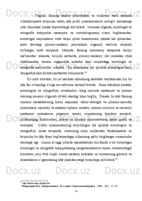               Tegishli   fanning   nazariy   pozitsiyalari   va   usullarini   etarli   darajada
o'zlashtirmaslik   ko'pincha   ushbu   ikki   profil   mutaxassislarini   noto'g'ri   xulosalarga
yoki shunchaki yuzaki bayonotlarga olib keladi.   Umuman olganda, arxeologik va
etnografik   tadqiqotlar   nazariyasi   va   metodologiyasini   o'zaro   bog'lamasdan,
arxeologik   majmualarni   etnik   talqin   qilish   muammosini   yanada   hal   qilmasdan,
antik   davrdagi   ijtimoiy-madaniy   jarayonlarni   o'rganish   etarlicha   istiqbolli
bo'lmagan   holat   aniqlandi.   Natijada,   fanning   zamonaviy   darajasida   tarixiy
ma'lumotlar   sohasida,   birinchi   navbatda,   ijtimoiy-madaniy,   shu   jumladan   etnik
shakllanishlar   tarixini   o'rganishda   nisbatan   kam   miqdordagi   arxeologik   va
etnografik   ma'lumotlar   ochiladi.     Bu   muammoni   hal   qilishda   arxeologiya   ham,
etnografiya ham birdek manfaatdor tomonlardir. 31
           Ko’rinib turibdiki, bu yo‘nalishda ishlashning  dastlabki  vazifalaridan biri  bu
ikki fan o‘rtasidagi o’ziga xos tafovutni bartaraf etishdir.  Shuni ta'kidlash kerakki,
arxeologiya   va   etnografiya,   avvalambor,   keng   ma'noda   madaniyat   va   jamiyat
ularning umumiy o'rganish ob'ekti ekanligi bilan bog'liq.   Demak, bu ikki fanning
umumiy   masalalarining   butun   majmuasi:   tabiiy-ekologik   va   ijtimoiy-iqtisodiy
jarayonlarni, iqtisodiy va madaniy tiplarni, moddiy, ijtimoiy-me'yoriy va ma'naviy
madaniyat   hodisalarini   o'rganish,   tarixiy   voqealarning   borishini   aniqlash.
ob'ektlarning   funktsiyalari,   oilaviy   va   ijtimoiy   munosabatlarni   qayta   qurish   va
boshqalar.     Ushbu   muammolarning   ko'pchiligini   hal   qilishda   arxeologiya   va
etnografiya,   qoida   tariqasida,   o'zlarining   ilmiy   usullaridan   foydalanadilar   va
ko'pincha bu ikki fanni bog'lamaydigan o'zlarining qat'iy belgilangan muammolar
doirasiga ega.   Ammo so‘nggi yillarda mamlakatimiz ilm-fanida o‘sib borayotgan
arxeologik va etnografik tadqiqotlarning integratsiyalashuvi  aynan etnoarxeologik
bilimlarni   joriy   etish   orqali   sotsial-madaniy   hodisalar   va   tizimlarning   genezisi   va
dinamikasini o’rganishning sifat jihatidan yangi bosqichiga olib keladi. 32
 
31
   http://www.edu.e-history.kz.
32
  Шнирельман В.А. Этноархеология - 70-е годы // Советская этнография. - 1984. - № 2. - С. 115.
31 