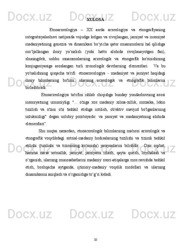 XULOSA
              Etnoarxeologiya   –   XX   asrda   arxeologiya   va   etnografiyaning
integratsiyalashuvi  natijasida vujudga kelgan va rivojlangan, jamiyat  va insoniyat
madaniyatining   genezisi   va   dinamikasi   bo yicha   qator   muammolarni   hal   qilishgaʻ
mo ljallangan   ilmiy   yo nalish   (yoki   hatto   alohida   rivojlanayotgan   fan),	
ʻ ʻ
shuningdek,   ushbu   muammolarning   arxeologik   va   etnografik   ko'rinishining
konjugasiyasiga   asoslangan   turli   xronologik   davrlarning   elementlari.     Va   bu
yo'nalishning   qisqacha   ta'rifi:   etnoarxeologiya   -   madaniyat   va   jamiyat   haqidagi
ilmiy   bilimlarning   bo'limi,   ularning   arxeologik   va   etnografik   bilimlarini
birlashtiradi. 
                Etnoarxeologiya   ta'rifini   ishlab   chiqishga   bunday   yondashuvning   asosi
insoniyatning   umumiyligi   "...   o'ziga   xos   madaniy   xilma-xillik,   mozaika,   lekin
tuzilish   va   o'zini   o'zi   tashkil   etishga   intilish,   ob'ektiv   mavjud   bo'lganlarning
uzluksizligi"   degan   uslubiy   pozitsiyadir.   va   jamiyat   va   madaniyatning   alohida
elementlari”. 
              Shu   nuqtai   nazardan,   etnoarxeologik   bilimlarning   ma'nosi   arxeologik   va
etnografik   voqelikdagi   sotsial-madaniy   hodisalarning   tuzilishi   va   tizimli   tashkil
etilishi   (tuzilishi   va   tizimining   ko'rinishi)   jarayonlarini   bilishdir.     Oxir   oqibat,
hamma   narsa   sotsiallik,   jamiyat,   jamiyatni   izlash,   qayta   qurish,   loyihalash   va
o‘rganish, ularning munosabatlarini madaniy osori-atiqalarga mos ravishda tashkil
etish,   boshqacha   aytganda,   ijtimoiy-madaniy   voqelik   modellari   va   ularning
dinamikasini aniqlash va o‘rganishga to‘g‘ri keladi.
32 