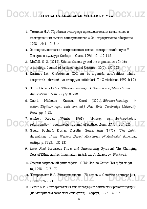 FOYDALANILGAN ADABIYOTLAR RO’YXATI
   
1. Томилов Н.А. Проблема этнографо-археологическg комплексов в 
исследованиях омскg этноархеологов // Этнографическое обозрение. - 
1998. - № 1.- С. 3-14.
2. Этноархеологическое направление в омской исторической науке // 
История и культура Сибири. - Омск, 1996. - С. 110-115.
3. McCall, G. S. (2012). Ethnoarchaeology and the organization of lithic 
technology.  Journal of Archaeological Research, 20(2), 157-203.
4. Karimov  I.A.   O`zbekiston   XXI   asr   bo`sag`asida   xavfsizlikka   tahdid,
barqarorlik   shartlari   va taraqqiyot kafolatlari.-T.: O`zbekiston,1997. b.102
5. Stiles, Daniel (1977).  "Ethnoarchaeology: A Discussion of Methods and 
Applications".   Man .   12   (1):  87–89.     
6. David,   Nicholas;   Kramer,   Carol   (2001).   Ethnoarchaeology   in
action   (Digitally   repr.,   with   corr.   ed.).   New   York:   Cambridge   University
Press . pp.   9-12 .
7. Ascher,   Robert   (Winter   1961).   "Analogy   in   Archaeological
Interpretation".   Southwestern Journal of Anthropology .   17   (4):  217–225.
8. Gould,   Richard;   Koster,   Dorothy;   Sontz,   Ann   (1971).   "The   Lithic
Assemblage   of   the   Western   Desert   Aborigines   of   Australia".   American
Antiquity .   36   (2):  130-131.
9. Lane,   Paul.   Barbarous   Tribes   and   Unrewarding   Gyration?   The   Changing
Role of Ethnographic Imagination in African Archaeology .  Blackwell .
10. Очерки социальной философи. - СПб: Изд-во Санкт-Петербугск. ун-
та, 1998. - С. 71-72.
11. Шнирельман В.А. Этноархеология - 70-е годы // Советская этнография.
- 1984. - № 2. - С. 112.
12. Кениг А.В. Этноархеология как метод археологическg реконструкций 
(по материалам тазовскg селькупов). - Сургут, 1997. - С. 3-4.
33 