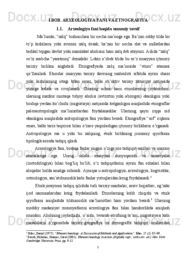 I BOB. ARXEOLOGIYA FANI VA ETNOGRAFIYA
1.1. Arxeologiya fani haqida umumiy tavsif
Ma lumki, “xalq” tushunchasi bir necha ma noga ega. Ba zan oddiy tilda birʼ ʼ ʼ
to p   kishilarni   yoki   avomni   xalq   desak,   ba zan   bir   necha   elat   va   millatlardan	
ʼ ʼ
tashkil topgan davlat yoki mamlakat aholisini ham xalq deb ataymiz. Аslida “xalq”
so zi arabcha “yaratmoq” demakdir. Lekin o zbek tilida bu so z muayyan ijtimoiy
ʼ ʼ ʼ
tarixiy   birlikni   anglatadi.   Etnografiyada   xalq   ma nosida   “etnos”   atamasi	
ʼ
qo llaniladi.   Etnoslar   muayyan   tarixiy   davrning   mahsuloti   sifatida   ayrim   shaxs	
ʼ
yoki   kishilarning   istagi   bilan   emas,   balki   ob ektiv   tarixiy   zaruriyat   natijasida	
ʼ
yuzaga   keladi   va   rivojlanadi.   Shuning   uchun   ham   etnoslarning   joylanishini,
ularning   mazkur   mintaqa   tubjoy   aholisi   (avtoxton   yoki   aborigen)   ekanligini   yoki
boshqa yerdan ko chishi (migratsiya) natijasida kelganligini aniqlashda etnograflar	
ʼ
paleoantropologik   ma lumotlardan   foydalanadilar.   Ularning   qaysi   irqqa   oid	
ʼ
ekanligini aniqlashda antropologiya fani yordam beradi. Etnografiya “sof” irqlarni
emas, balki tarix taqozosi bilan o zaro yaqinlashgan ijtimoiy birliklarni o rganadi.	
ʼ ʼ
Аntropologiya   esa   u   yoki   bu   xalqning,   etnik   birlikning   jismoniy   qiyofasini
tipologik asosda tadqiq qiladi.
        Arxeologiya fani, boshqa fanlar singari o ziga xos tadqiqot usullari va maxsus	
ʼ
atamalariga   ega.   Uning   uslubi   muayyan   dunyoqarash   va   nazariyalar
(metodologiya)   bilan   bog liq   bo lib,   o z   tadqiqotlarini   ayrim   fan   sohalari   bilan	
ʼ ʼ ʼ
aloqador holda amalga oshiradi. Аyniqsa u antropologiya, arxeologiya, lingvistika,
sotsiologiya, san atshunoslik kabi fanlar yutuqlaridan keng foydalanadi.	
ʼ 2
        Etnik jarayonni tadqiq qilishda turli tarixiy manbalar, arxiv hujjatlari, og zaki	
ʼ
ijod   namunalaridan   keng   foydalaniladi.   Etnoslarning   kelib   chiqishi   va   etnik
qiyofasini   aniqlashda   tilshunoslik   ma lumotlari   ham   yordam   beradi.	
ʼ 3
  Ularning
moddiy   madaniyat   xususiyatlarini   arxeologiya   fani   bilan   hamkorlikda   aniqlash
mumkin. Аholining joylashishi, o sishi, tevarak-atrofning ta siri, migratsiyasi kabi	
ʼ ʼ
masalalarni   o rganishda   tarixiy-geografiya   va   demografik   tadqiqot   usullaridan	
ʼ
2
  Stiles, Daniel (1977).  "Ethnoarchaeology: A Discussion of Methods and Applications".   Man .   12   (1):  87–89.  
3
  David, Nicholas; Kramer, Carol (2001).   Ethnoarchaeology in action   (Digitally repr., with corr.   ed.). New York: 
Cambridge University Press . pp.   9-12 .
5 