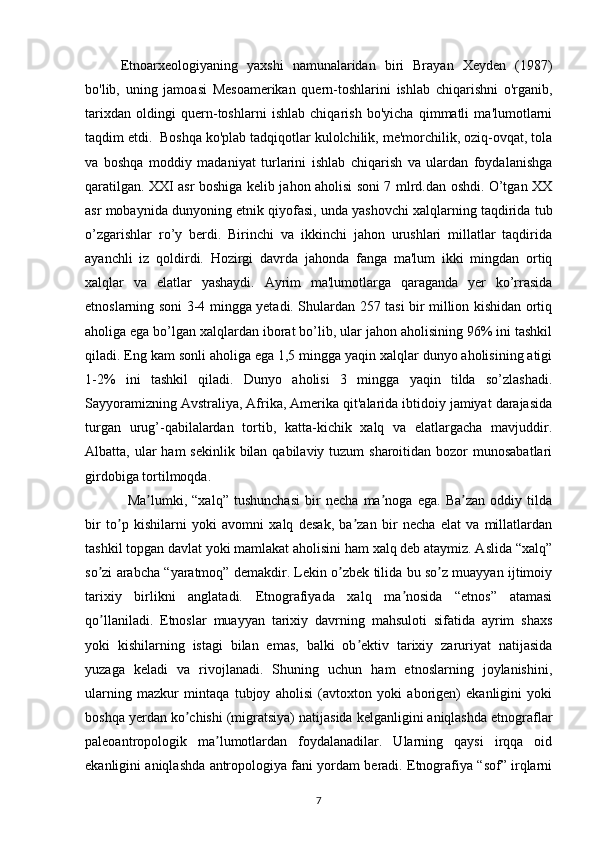 Etnoarxeologiyaning   yaxshi   namunalaridan   biri   Brayan   Xeyden   (1987)
bo'lib,   uning   jamoasi   Mesoamerikan   quern-toshlarini   ishlab   chiqarishni   o'rganib,
tarixdan   oldingi   quern-toshlarni   ishlab   chiqarish   bo'yicha   qimmatli   ma'lumotlarni
taqdim etdi.  Boshqa ko'plab tadqiqotlar kulolchilik, me'morchilik, oziq-ovqat, tola
va   boshqa   moddiy   madaniyat   turlarini   ishlab   chiqarish   va   ulardan   foydalanishga
qaratilgan. XXI asr boshiga kelib jahon aholisi soni 7 mlrd.dan oshdi. O’tgan XX
asr mobaynida dunyoning etnik qiyofasi, unda yashovchi xalqlarning taqdirida tub
o’zgarishlar   ro’y   berdi.   Birinchi   va   ikkinchi   jahon   urushlari   millatlar   taqdirida
ayanchli   iz   qoldirdi.   Hozirgi   davrda   jahonda   fanga   ma'lum   ikki   mingdan   ortiq
xalqlar   va   elatlar   yashaydi.   Ayrim   ma'lumotlarga   qaraganda   yer   ko’rrasida
etnoslarning soni 3-4 mingga yetadi. Shulardan 257 tasi bir million kishidan ortiq
aholiga ega bo’lgan xalqlardan iborat bo’lib, ular jahon aholisining 96% ini tashkil
qiladi. Eng kam sonli aholiga ega 1,5 mingga yaqin xalqlar dunyo aholisining atigi
1-2%   ini   tashkil   qiladi.   Dunyo   aholisi   3   mingga   yaqin   tilda   so’zlashadi.
Sayyoramizning Avstraliya, Afrika, Amerika qit'alarida ibtidoiy jamiyat darajasida
turgan   urug’-qabilalardan   tortib,   katta-kichik   xalq   va   elatlargacha   mavjuddir.
Albatta, ular  ham  sekinlik bilan qabilaviy tuzum  sharoitidan bozor  munosabatlari
girdobiga tortilmoqda.
Ma lumki,   “xalq”   tushunchasi   bir   necha   ma noga   ega.   Ba zan   oddiy   tildaʼ ʼ ʼ
bir   to p   kishilarni   yoki   avomni   xalq   desak,   ba zan   bir   necha   elat   va   millatlardan	
ʼ ʼ
tashkil topgan davlat yoki mamlakat aholisini ham xalq deb ataymiz. Аslida “xalq”
so zi arabcha “yaratmoq” demakdir. Lekin o zbek tilida bu so z muayyan ijtimoiy	
ʼ ʼ ʼ
tarixiy   birlikni   anglatadi.   Etnografiyada   xalq   ma nosida   “etnos”   atamasi	
ʼ
qo llaniladi.   Etnoslar   muayyan   tarixiy   davrning   mahsuloti   sifatida   ayrim   shaxs	
ʼ
yoki   kishilarning   istagi   bilan   emas,   balki   ob ektiv   tarixiy   zaruriyat   natijasida	
ʼ
yuzaga   keladi   va   rivojlanadi.   Shuning   uchun   ham   etnoslarning   joylanishini,
ularning   mazkur   mintaqa   tubjoy   aholisi   (avtoxton   yoki   aborigen)   ekanligini   yoki
boshqa yerdan ko chishi (migratsiya) natijasida kelganligini aniqlashda etnograflar	
ʼ
paleoantropologik   ma lumotlardan   foydalanadilar.   Ularning   qaysi   irqqa   oid	
ʼ
ekanligini aniqlashda antropologiya fani yordam beradi. Etnografiya “sof” irqlarni
7 