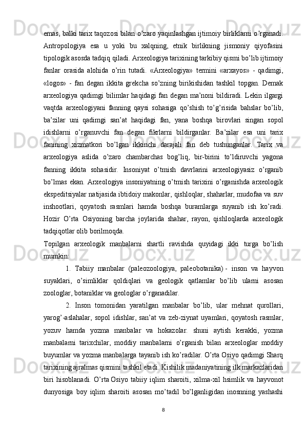 emas, balki tarix taqozosi bilan o zaro yaqinlashgan ijtimoiy birliklarni o rganadi.ʼ ʼ
Аntropologiya   esa   u   yoki   bu   xalqning,   etnik   birlikning   jismoniy   qiyofasini
tipologik asosda tadqiq qiladi.  Arxeologiya tarixining tarkibiy qismi bo’lib ijtimoiy
fanlar   orasida   alohida   o’rin   tutadi.   «Arxeologiya»   termini   «arxayos»   -   qadimgi,
«logos»   -   fan   degan   ikkita   grekcha   so’zning   birikishidan   tashkil   topgan.   Demak
arxeologiya  qadimgi   bilimlar   haqidagi  fan  degan  ma’noni   bildiradi.  Lekin  ilgargi
vaqtda   arxeologiyani   fanning   qaysi   sohasiga   qo’shish   to’g’risida   bahslar   bo’lib,
ba’zilar   uni   qadimgi   san’at   haqidagi   fan,   yana   boshqa   birovlari   singan   sopol
idishlarni   o’rganuvchi   fan   degan   fikrlarni   bildirganlar.   Ba’zilar   esa   uni   tarix
fanining   xizmatkori   bo’lgan   ikkinchi   darajali   fan   deb   tushunganlar.   Tarix   va
arxeologiya   aslida   o’zaro   chambarchas   bog’liq,   bir-birini   to’ldiruvchi   yagona
fanning   ikkita   sohasidir.   Insoniyat   o’tmish   davrlarini   arxeologiyasiz   o’rganib
bo’lmas   ekan.   Arxeologiya   insoniyatning   o’tmish   tarixini   o’rganishda   arxeologik
ekspeditsiyalar natijasida ibtidoiy makonlar, qishloqlar, shaharlar, mudofaa va suv
inshootlari,   qoyatosh   rasmlari   hamda   boshqa   buramlarga   suyanib   ish   ko’radi.
Hozir   O’rta   Osiyoning   barcha   joylarida   shahar,   rayon,   qishloqlarda   arxeologik
tadqiqotlar olib borilmoqda.
Topilgan   arxeologik   manbalarni   shartli   ravishda   quyidagi   ikki   turga   bo’lish
mumkin:
1.   Tabiiy   manbalar   (paleozoologiya,   paleobotanika)   -   inson   va   hayvon
suyaklari ,   o’simliklar   qoldiqlari   va   geologik   qatlamlar   bo’lib   ularni   asosan
zoologlar, botaniklar va geologlar o’rganadilar.
2.   Inson   tomonidan   yaratilgan   manbalar   bo’lib,   ular   mehnat   qurollari,
yarog’-aslahalar,   sopol   idishlar,   san’at   va   zeb-ziynat   uyamlari,   qoyatosh   rasmlar,
yozuv   hamda   yozma   manbalar   va   hokazolar.   shuni   aytish   kerakki,   yozma
manbalarni   tarixchilar,   moddiy   manbalarni   o’rganish   bilan   arxeologlar   moddiy
buyumlar va yozma manbalarga tayanib ish ko’radilar. O’rta Osiyo qadimgi Sharq
tarixining ajralmas qismini tashkil etadi. Kishilik madaniyatining ilk markazlaridan
biri   hisoblanadi.   O’rta   Osiyo   tabiiy   iqlim   sharoiti ,   xilma -xil   hsimlik   va   hayvonot
dunyosiga   boy   iqlim   sharoiti   asosan   mo’tadil   bo’lganligidan   inosnning   yashashi
8 