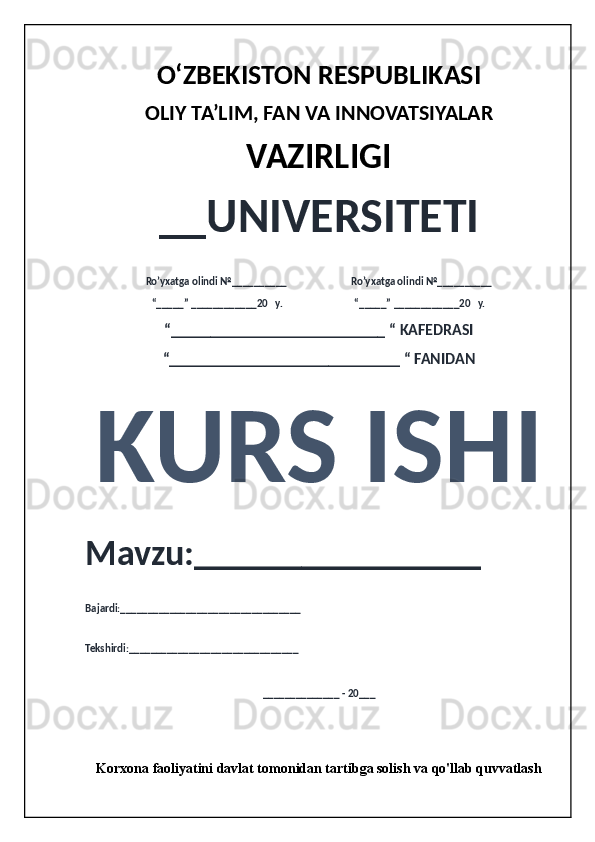 O‘ZBEKISTON RESPUBLIKASI 
OLIY  TA’LIM, FAN  VA INNOVATSIYALAR
VAZIRLIGI
__UNIVERSITETI
Ro’yxatga olindi №__________                          Ro’yxatga olindi №__________
“_____” ____________20   y.                             “_____” ____________20   y.
“___________________________ “ KAFEDRASI
“_____________________________ “ FANIDAN
KURS ISHI 
Mavzu:________________ 
Bajardi:_________________________________
Tekshirdi:_______________________________
______________ - 20___
Korxona faoliyatini davlat tomonidan tartibga solish va qo'llab quvvatlash
                                                           