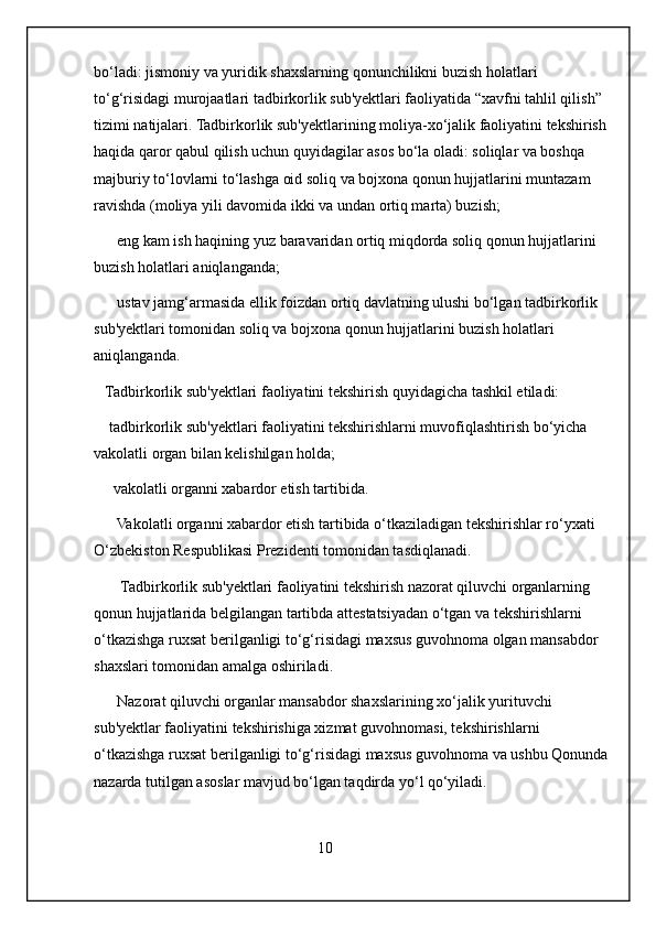 bo‘ladi: jismoniy va yuridik shaxslarning qonunchilikni buzish holatlari 
to‘g‘risidagi murojaatlari tadbirkorlik sub'yektlari faoliyatida “xavfni tahlil qilish” 
tizimi natijalari. Tadbirkorlik sub'yektlarining moliya-xo‘jalik faoliyatini tekshirish
haqida qaror qabul qilish uchun quyidagilar asos bo‘la oladi: soliqlar va boshqa 
majburiy to‘lovlarni to‘lashga oid soliq va bojxona qonun hujjatlarini muntazam 
ravishda (moliya yili davomida ikki va undan ortiq marta) buzish;
      eng kam ish haqining yuz baravaridan ortiq miqdorda soliq qonun hujjatlarini 
buzish holatlari aniqlanganda;
      ustav jamg‘armasida ellik foizdan ortiq davlatning ulushi bo‘lgan tadbirkorlik 
sub'yektlari tomonidan soliq va bojxona qonun hujjatlarini buzish holatlari 
aniqlanganda.
   Tadbirkorlik sub'yektlari faoliyatini tekshirish quyidagicha tashkil etiladi:
    tadbirkorlik sub'yektlari faoliyatini tekshirishlarni muvofiqlashtirish bo‘yicha 
vakolatli organ bilan kelishilgan holda;
     vakolatli organni xabardor etish tartibida.
      Vakolatli organni xabardor etish tartibida o‘tkaziladigan tekshirishlar ro‘yxati   
O‘zbekiston Respublikasi Prezidenti tomonidan tasdiqlanadi.
       Tadbirkorlik sub'yektlari faoliyatini tekshirish nazorat qiluvchi organlarning 
qonun hujjatlarida belgilangan tartibda attestatsiyadan o‘tgan va tekshirishlarni 
o‘tkazishga ruxsat berilganligi to‘g‘risidagi maxsus guvohnoma olgan mansabdor 
shaxslari tomonidan amalga oshiriladi.
      Nazorat qiluvchi organlar mansabdor shaxslarining xo‘jalik yurituvchi 
sub'yektlar faoliyatini tekshirishiga xizmat guvohnomasi, tekshirishlarni 
o‘tkazishga ruxsat berilganligi to‘g‘risidagi maxsus guvohnoma va ushbu Qonunda
nazarda tutilgan asoslar mavjud bo‘lgan taqdirda yo‘l qo‘yiladi.
                                        
                                                          10