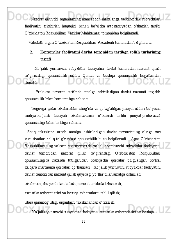 Nazorat   qiluvchi   organlarning   mansabdor   shaxslariga   tadbirkorlik   sub'yektlari
faoliyatini   tekshirish   huquqini   berish   bo‘yicha   attestatsiyadan   o‘tkazish   tartibi
O‘zbekiston Respublikasi Vazirlar Mahkamasi tomonidan belgilanadi.
    Vakolatli organ O‘zbekiston Respublikasi Prezidenti tomonidan belgilanadi.
2. Korxonalar   faoliyatini   davlat   tomonidan   tartibga   solish   turlarining
tasnifi
          Xo‘jalik   yurituvchi   subyektlar   faoliyatini   davlat   tomonidan   nazorat   qilish
to‘g‘risidagi   qonunchilik   ushbu   Qonun   va   boshqa   qonunchilik   hujjatlaridan
iboratdir. 
          Prokuror   nazorati   tartibida   amalga   oshiriladigan   davlat   nazorati   tegishli
qonunchilik bilan ham tartibga solinadi. 
       Tergovga qadar tekshirishlar chog‘ida va qo‘zg‘atilgan jinoyat ishlari bo‘yicha
moliya-xo‘jalik   faoliyati   tekshiruvlarini   o‘tkazish   tartibi   jinoyat-protsessual
qonunchiligi bilan tartibga solinadi. 
  Soliq   tekshiruvi   orqali   amalga   oshiriladigan   davlat   nazoratining   o‘ziga   xos
xususiyatlari  soliq to‘g‘risidagi  qonunchilik bilan belgilanadi.     Agar O‘zbekiston
Respublikasining   xalqaro   shartnomasida   xo‘jalik   yurituvchi   subyektlar   faoliyatini
davlat   tomonidan   nazorat   qilish   to‘g‘risidagi   O‘zbekiston   Respublikasi
qonunchiligida   nazarda   tutilganidan   boshqacha   qoidalar   belgilangan   bo‘lsa,
xalqaro shartnoma qoidalari qo‘llaniladi.  Xo‘jalik yurituvchi subyektlar faoliyatini
davlat tomonidan nazorat qilish quyidagi yo‘llar bilan amalga oshiriladi: 
tekshirish, shu jumladan taftish, nazorat tartibida tekshirish; 
statistika axborotlarini va boshqa axborotlarni tahlil qilish; 
idora qaramog‘idagi organlarni tekshirishdan o‘tkazish. 
       Xo‘jalik yurituvchi subyektlar faoliyatini statistika axborotlarini va boshqa 
                                                        11