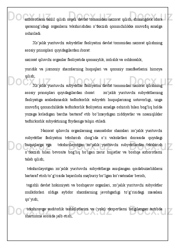 axborotlarni  tahlil qilish orqali davlat tomonidan nazorat qilish, shuningdek idora
qaramog‘idagi   organlarni   tekshirishdan   o‘tkazish   qonunchilikka   muvofiq   amalga
oshiriladi.
           Xo‘jalik yurituvchi subyektlar faoliyatini davlat tomonidan nazorat qilishning
asosiy prinsiplari quyidagilardan iborat: 
nazorat qiluvchi organlar faoliyatida qonuniylik, xolislik va oshkoralik; 
yuridik   va   jismoniy   shaxslarning   huquqlari   va   qonuniy   manfaatlarini   himoya
qilish; 
           Xo‘jalik yurituvchi subyektlar faoliyatini davlat tomonidan nazorat qilishning
asosiy   prinsiplari   quyidagilardan   iborat:       xo‘jalik   yurituvchi   subyektlarning
faoliyatiga   aralashmaslik   tadbirkorlik   subyekti   huquqlarining   ustuvorligi,   unga
muvofiq qonunchilikda tadbirkorlik faoliyatini amalga oshirish bilan bog‘liq holda
yuzaga   keladigan   barcha   bartaraf   etib   bo‘lmaydigan   ziddiyatlar   va   noaniqliklar
tadbirkorlik subyektining foydasiga talqin etiladi.
                Nazorat   qiluvchi   organlarning   mansabdor   shaxslari   xo‘jalik   yurituvchi
subyektlar   faoliyatini   tekshirish   chog‘ida   o‘z   vakolatlari   doirasida   quyidagi
huquqlarga   ega:     tekshirilayotgan   xo‘jalik   yurituvchi   subyektlardan   tekshirish
o‘tkazish   bilan   bevosita   bog‘liq   bo‘lgan   zarur   hujjatlar   va   boshqa   axborotlarni
talab qilish; 
  tekshirilayotgan   xo‘jalik   yurituvchi   subyektlarga   aniqlangan   qoidabuzarliklarni
bartaraf etish to‘g‘risida bajarilishi majburiy bo‘lgan ko‘rsatmalar berish; 
  tegishli   davlat   hokimiyati   va   boshqaruv   organlari,   xo‘jalik   yurituvchi   subyektlar
mulkdorlari   oldiga   aybdor   shaxslarning   javobgarligi   to‘g‘risidagi   masalani
qo‘yish;
  tekshiruvga   auditorlik   tashkilotlarini   va   (yoki)   ekspertlarni   belgilangan   tartibda
shartnoma asosida jalb etish;