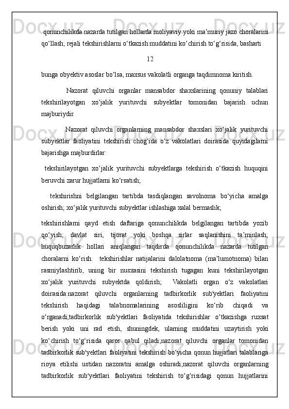 qonunchilikda nazarda tutilgan hollarda moliyaviy yoki ma’muriy jazo choralarini
qo‘llash; rejali tekshirishlarni o‘tkazish muddatini ko‘chirish to‘g‘risida, basharti 
                                                              12
bunga obyektiv asoslar bo‘lsa, maxsus vakolatli organga taqdimnoma kiritish. 
            Nazorat   qiluvchi   organlar   mansabdor   shaxslarining   qonuniy   talablari
tekshirilayotgan   xo‘jalik   yurituvchi   subyektlar   tomonidan   bajarish   uchun
majburiydir. 
              Nazorat   qiluvchi   organlarning   mansabdor   shaxslari   xo‘jalik   yurituvchi
subyektlar   faoliyatini   tekshirish   chog‘ida   o‘z   vakolatlari   doirasida   quyidagilarni
bajarishga majburdirlar: 
  tekshirilayotgan   xo‘jalik   yurituvchi   subyektlarga   tekshirish   o‘tkazish   huquqini
beruvchi zarur hujjatlarni ko‘rsatish; 
    tekshirishni   belgilangan   tartibda   tasdiqlangan   savolnoma   bo‘yicha   amalga
oshirish; xo‘jalik yurituvchi subyektlar ishlashiga xalal bermaslik; 
tekshirishlarni   qayd   etish   daftariga   qonunchilikda   belgilangan   tartibda   yozib
qo‘yish;   davlat   siri,   tijorat   yoki   boshqa   sirlar   saqlanishini   ta’minlash;
huquqbuzarlik   hollari   aniqlangan   taqdirda   qonunchilikda   nazarda   tutilgan
choralarni   ko‘rish.     tekshirishlar   natijalarini   dalolatnoma   (ma’lumotnoma)   bilan
rasmiylashtirib,   uning   bir   nusxasini   tekshirish   tugagan   kuni   tekshirilayotgan
xo‘jalik   yurituvchi   subyektda   qoldirish;     Vakolatli   organ   o‘z   vakolatlari
doirasida:nazorat   qiluvchi   organlarning   tadbirkorlik   sub'yektlari   faoliyatini
tekshirish   haqidagi   talabnomalarining   asosliligini   ko‘rib   chiqadi   va
o‘rganadi;tadbirkorlik   sub'yektlari   faoliyatida   tekshirishlar   o‘tkazishga   ruxsat
berish   yoki   uni   rad   etish,   shuningdek,   ularning   muddatini   uzaytirish   yoki
ko‘chirish   to‘g‘risida   qaror   qabul   qiladi;nazorat   qiluvchi   organlar   tomonidan
tadbirkorlik sub'yektlari faoliyatini tekshirish bo‘yicha qonun hujjatlari talablariga
rioya   etilishi   ustidan   nazoratni   amalga   oshiradi;nazorat   qiluvchi   organlarning
tadbirkorlik   sub'yektlari   faoliyatini   tekshirish   to‘g‘risidagi   qonun   hujjatlarini