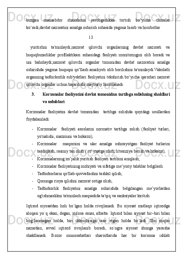 buzgan   mansabdor   shaxslarini   javobgarlikka   tortish   bo‘yicha   choralar
ko‘radi;davlat nazoratini amalga oshirish sohasida yagona hisob va hisobotlar
                                                          13
  yuritishni   ta'minlaydi;nazorat   qiluvchi   organlarning   davlat   nazorati   va
huquqbuzarliklar   profilaktikasi   sohasidagi   faoliyati   monitoringini   olib   boradi   va
uni   baholaydi;nazorat   qiluvchi   organlar   tomonidan   davlat   nazoratini   amalga
oshirishda yagona huquqni qo‘llash amaliyoti olib borilishini ta'minlaydi.Vakolatli
organning tadbirkorlik sub'yektlari faoliyatini tekshirish bo‘yicha qarorlari nazorat
qiluvchi organlar uchun bajarilishi majburiy hisoblanadi.
3. Korxonalar faoliyatini davlat tomonidan tartibga solishning shakllari
va uslublari
Korxonalar   faoliyatini   davlat   tomonidan     tartibga   solishda   quyidagi   usullardan
foydalaniladi:
- Korxonalar     faoliyati   asoslarini   normativ   tartibga   solish   (faoliyat   turlari,
yo'nalishi, mazmuni va hokazo);
- Korxonalar     maqomini   va   ular   amalga   oshirayotgan   faoliyat   turlarini
tasdiqlash, rasmiy tan olish ( ro' yxatga olish, litsenziya berish va hokazo);
- Korxonalarning xo’jalik yuritish faoliyati tartibini aniqlash;
- Korxonalar faoliyatining mohiyati va sifatiga me’yoriy talablar belgilash
- Tadbirkorlarni qo'llab-quvvatlashni tashkil qilish;
- Qonunga rioya qilishni nazorat ostiga olish;
- Tadbirkorlik   faoliyatini   amalga   oshirishda   belgilangan   me’yorlardan
og'ishmaslikni ta'minlash maqsadida ta'qiq va sanksiyalar kiritish.
Iqtisod   siyosatdan   holi   bo`lgan   holda   rivojlanadi.   Bu   siyosat   mutlaqo   iqtisodga
aloqasi yo`q ekan, degan, xulosa emas, albatta. Iqtisod bilan siyosat bir–biri bilan
bog`lanmagan   holda,   biri   ikkinchisiga   tasir   etgan   holda   bo`ladi.   Shu   nuqtai
nazardan,   avval   iqtisod   rivojlanib   boradi,   so`ngra   siyosat   shunga   yarasha
shakllanadi.   Bozor   munosabatlari   sharoitlarida   har   bir   korxona   ishlab
                                                           