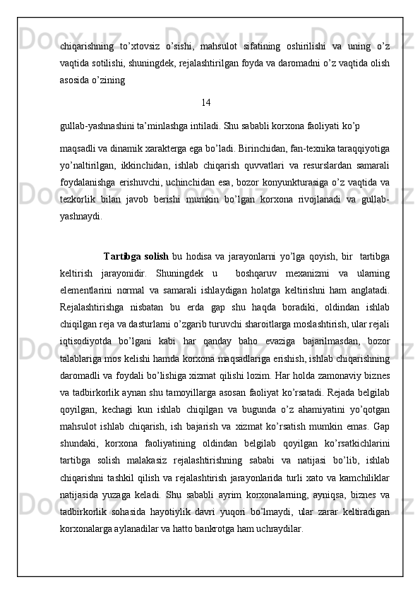 chiqarishning   to’xtovsiz   o’sishi,   mahsulot   sifatining   oshirilishi   va   uning   o’z
vaqtida sotilishi, shuningdek, rejalashtirilgan foyda va daromadni o’z vaqtida olish
asosida o’zining                                   
                                                         14
gullab-yashnashini ta’minlashga intiladi. Shu sababli korxona faoliyati ko’p 
maqsadli va dinamik xarakterga ega bo’ladi. Birinchidan, fan-texnika taraqqiyotiga
yo’naltirilgan,   ikkinchidan,   ishlab   chiqarish   quvvatlari   va   resurslardan   samarali
foydalanishga  erishuvchi,  uchinchidan   esa,   bozor  konyunkturasiga   o’z  vaqtida   va
tezkorlik   bilan   javob   berishi   mumkin   bo’lgan   korxona   rivojlanadi   va   gullab-
yashnaydi.
     
          Tartibga   solish   bu   hodisa   va   jarayonlarni   yo’lga   qoyish,   bir     tartibga
keltirish   jarayonidir.   Shuningdek   u     boshqaruv   mexanizmi   va   ularning
elementlarini   normal   va   samarali   ishlaydigan   holatga   keltirishni   ham   anglatadi.
Rejalashtirishga   nisbatan   bu   erda   gap   shu   haqda   boradiki,   oldindan   ishlab
chiqilgan reja va dasturlarni o’zgarib turuvchi sharoitlarga moslashtirish, ular rejali
iqtisodiyotda   bo’lgani   kabi   har   qanday   baho   evaziga   bajarilmasdan,   bozor
talablariga mos kelishi hamda korxona maqsadlariga erishish, ishlab chiqarishning
daromadli va foydali bo’lishiga xizmat qilishi lozim. Har holda zamonaviy biznes
va tadbirkorlik aynan shu tamoyillarga asosan faoliyat ko’rsatadi. Rejada belgilab
qoyilgan,   kechagi   kun   ishlab   chiqilgan   va   bugunda   o’z   ahamiyatini   yo’qotgan
mahsulot   ishlab   chiqarish,   ish   bajarish   va   xizmat   ko’rsatish   mumkin   emas.   Gap
shundaki,   korxona   faoliyatining   oldindan   belgilab   qoyilgan   ko’rsatkichlarini
tartibga   solish   malakasiz   rejalashtirishning   sababi   va   natijasi   bo’lib,   ishlab
chiqarishni   tashkil   qilish   va   rejalashtirish   jarayonlarida   turli   xato   va   kamchiliklar
natijasida   yuzaga   keladi.   Shu   sababli   ayrim   korxonalarning,   ayniqsa,   biznes   va
tadbirkorlik   sohasida   hayotiylik   davri   yuqori   bo’lmaydi,   ular   zarar   keltiradigan
korxonalarga aylanadilar va hatto bankrotga ham uchraydilar.
                                                           