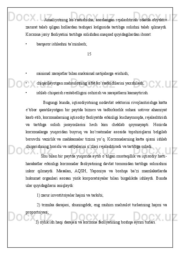 Amaliyotning   ko’rsatishicha,   asoslangan   rejalashtirish   odatda   obyektiv
zarurat   talab   qilgan   hollardan   tashqari   kelgusida   tartibga   solishni   talab   qilmaydi.
Korxona joriy faoliyatini tartibga solishdan maqsad quyidagilardan iborat:
• barqaror ishlashni ta’minlash;
                                                          15
• minimal xarajatlar bilan maksimal natijalarga erishish;
• chiqarilayotgan mahsulotning sifat ko’rsatkichlarini yaxshilash;
• ishlab chiqarish rentabelligini oshirish va xarajatlarni kamaytirish.
                       Bugungi  kunda, iqtisodiyotning nodavlat  sektorini  rivojlantirishga katta
e’tibor   qaratilayotgan   bir   paytda   biznes   va   tadbirkorlik   sohasi   ustivor   ahamiyat
kasb etib, korxonalarning iqtisodiy faoliyatda erkinligi kuchaymoqda, rejalashtirish
va   tartibga   solish   jarayonlarini   hech   kim   cheklab   qoymayapti.   Hozirda
korxonalarga   yuqoridan   buyruq   va   ko’rsatmalar   asosida   topshiriqlarni   belgilab
beruvchi   vazirlik   va   mahkamalar   tizimi   yo’q.   Korxonalarning   katta   qismi   ishlab
chiqarishning borishi va natijalarini o’zlari rejalashtiradi va tartibga soladi.
             Shu bilan bir paytda yuqorida aytib o’tilgan mustaqillik va iqtisodiy hatti-
harakatlar   erkinligi   korxonalar   faoliyatining   davlat   tomonidan   tartibga   solinishini
inkor   qilmaydi.   Masalan,   AQSH,   Yaponiya   va   boshqa   ba’zi   mamlakatlarda
hukumat   organlari   asosan   yirik   korporatsiyalar   bilan   birgalikda   ishlaydi.   Bunda
ular quyidagilarni aniqlaydi:
1) zarur investitsiyalar hajmi va tarkibi;
2)   texnika   darajasi,   shuningdek,   eng   muhim   mahsulot   turlarining   hajmi   va
proportsiyasi;
         3) oylik ish haqi darajasi va korxona faoliyatining boshqa ayrim turlari.
