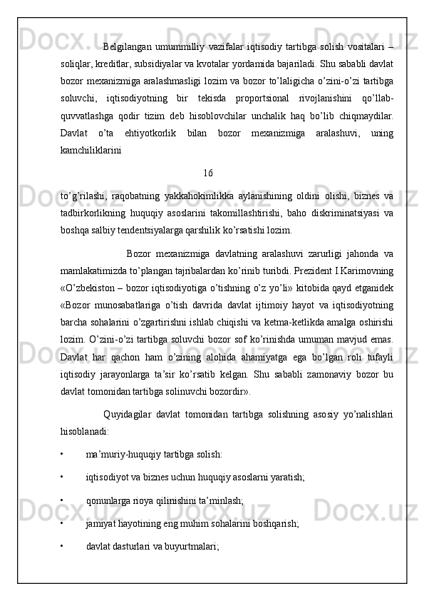 Belgilangan   umummilliy   vazifalar   iqtisodiy   tartibga   solish   vositalari   –
soliqlar, kreditlar, subsidiyalar va kvotalar yordamida bajariladi. Shu sababli davlat
bozor mexanizmiga aralashmasligi lozim va bozor to’laligicha o’zini-o’zi tartibga
soluvchi,   iqtisodiyotning   bir   tekisda   proportsional   rivojlanishini   qo’llab-
quvvatlashga   qodir   tizim   deb   hisoblovchilar   unchalik   haq   bo’lib   chiqmaydilar.
Davlat   o’ta   ehtiyotkorlik   bilan   bozor   mexanizmiga   aralashuvi,   uning
kamchiliklarini 
                                                         16
to’g’rilashi,   raqobatning   yakkahokimlikka   aylanishining   oldini   olishi,   biznes   va
tadbirkorlikning   huquqiy   asoslarini   takomillashtirishi,   baho   diskriminatsiyasi   va
boshqa salbiy tendentsiyalarga qarshilik ko’rsatishi lozim.
                          Bozor   mexanizmiga   davlatning   aralashuvi   zarurligi   jahonda   va
mamlakatimizda to’plangan tajribalardan ko’rinib turibdi. Prezident I.Karimovning
«O’zbekiston – bozor iqtisodiyotiga o’tishning o’z yo’li» kitobida qayd etganidek
«Bozor   munosabatlariga   o’tish   davrida   davlat   ijtimoiy   hayot   va   iqtisodiyotning
barcha sohalarini o’zgartirishni ishlab chiqishi va ketma-ketlikda amalga oshirishi
lozim. O’zini-o’zi  tartibga soluvchi  bozor sof  ko’rinishda umuman mavjud emas.
Davlat   har   qachon   ham   o’zining   alohida   ahamiyatga   ega   bo’lgan   roli   tufayli
iqtisodiy   jarayonlarga   ta’sir   ko’rsatib   kelgan.   Shu   sababli   zamonaviy   bozor   bu
davlat tomonidan tartibga solinuvchi bozordir».
                  Quyidagilar   davlat   tomonidan   tartibga   solishning   asosiy   yo’nalishlari
hisoblanadi:
• ma’muriy-huquqiy tartibga solish:
• iqtisodiyot va biznes uchun huquqiy asoslarni yaratish;
• qonunlarga rioya qilinishini ta’minlash;
• jamiyat hayotining eng muhim sohalarini boshqarish;
• davlat dasturlari va buyurtmalari;