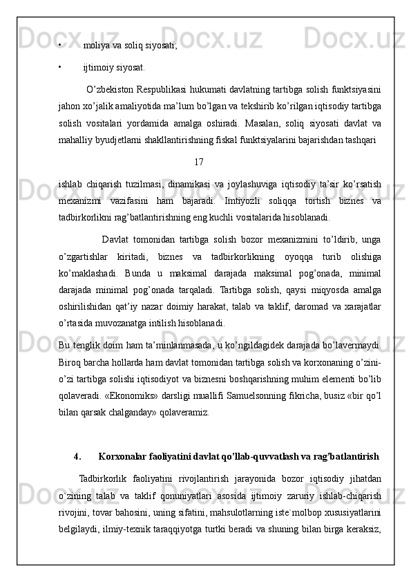 • moliya va soliq siyosati;
• ijtimoiy siyosat.
                 O’zbekiston Respublikasi hukumati davlatning tartibga solish funktsiyasini
jahon xo’jalik amaliyotida ma’lum bo’lgan va tekshirib ko’rilgan iqtisodiy tartibga
solish   vositalari   yordamida   amalga   oshiradi.   Masalan,   soliq   siyosati   davlat   va
mahalliy byudjetlarni shakllantirishning fiskal funktsiyalarini bajarishdan tashqari 
                                                        17
ishlab   chiqarish   tuzilmasi,   dinamikasi   va   joylashuviga   iqtisodiy   ta’sir   ko’rsatish
mexanizmi   vazifasini   ham   bajaradi.   Imtiyozli   soliqqa   tortish   biznes   va
tadbirkorlikni rag’batlantirishning eng kuchli vositalarida hisoblanadi.
                  Davlat   tomonidan   tartibga   solish   bozor   mexanizmini   to’ldirib,   unga
o’zgartishlar   kiritadi,   biznes   va   tadbirkorlikning   oyoqqa   turib   olishiga
ko’maklashadi.   Bunda   u   maksimal   darajada   maksimal   pog’onada,   minimal
darajada   minimal   pog’onada   tarqaladi.   Tartibga   solish,   qaysi   miqyosda   amalga
oshirilishidan   qat’iy   nazar   doimiy   harakat,   talab   va   taklif,   daromad   va   xarajatlar
o’rtasida muvozanatga intilish hisoblanadi.
Bu tenglik doim ham ta’minlanmasada, u ko’ngildagidek darajada bo’lavermaydi.
Biroq barcha hollarda ham davlat tomonidan tartibga solish va korxonaning o’zini-
o’zi tartibga solishi iqtisodiyot va biznesni boshqarishning muhim elementi bo’lib
qolaveradi. «Ekonomiks» darsligi muallifi Samuelsonning fikricha, busiz «bir qo’l
bilan qarsak chalganday» qolaveramiz.
4. Korxonalar faoliyatini davlat qo’llab-quvvatlash va rag’batlantirish
Tadbirkorlik   faoliyatini   rivojlantirish   jarayonida   bozor   iqtisodiy   jihatdan
o`zining   talab   va   taklif   qonuniyatlari   asosida   ijtimoiy   zaruriy   ishlab-chiqarish
rivojini, tovar bahosini, uning sifatini, mahsulotlarning iste`molbop xususiyatlarini
belgilaydi, ilmiy-texnik taraqqiyotga turtki beradi va shuning bilan birga keraksiz,
                                                           