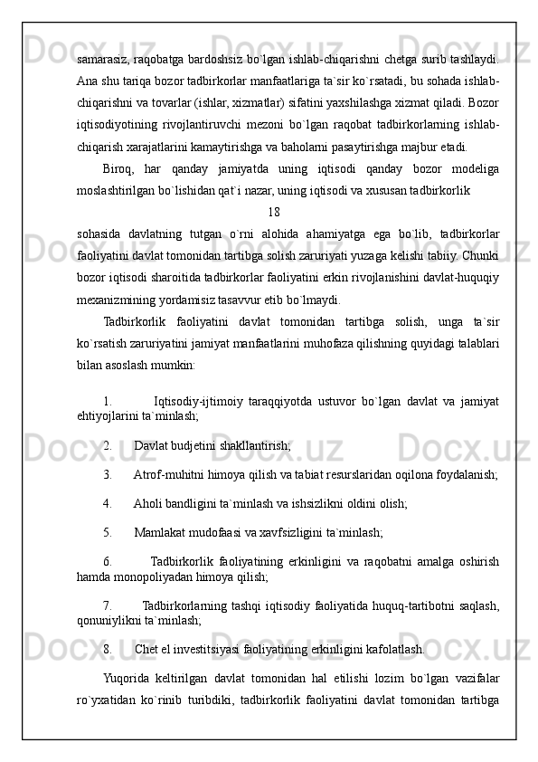 samarasiz, raqobatga bardoshsiz bo`lgan ishlab-chiqarishni chetga surib tashlaydi.
Ana shu tariqa bozor tadbirkorlar manfaatlariga ta`sir ko`rsatadi, bu sohada ishlab-
chiqarishni va tovarlar (ishlar, xizmatlar) sifatini yaxshilashga xizmat qiladi. Bozor
iqtisodiyotining   rivojlantiruvchi   mezoni   bo`lgan   raqobat   tadbirkorlarning   ishlab-
chiqarish xarajatlarini kamaytirishga va baholarni pasaytirishga majbur etadi. 
Biroq,   har   qanday   jamiyatda   uning   iqtisodi   qanday   bozor   modeliga
moslashtirilgan bo`lishidan qat`i nazar, uning iqtisodi va xususan tadbirkorlik
                                                     18 
sohasida   davlatning   tutgan   o`rni   alohida   ahamiyatga   ega   bo`lib,   tadbirkorlar
faoliyatini davlat tomonidan tartibga solish zaruriyati yuzaga kelishi tabiiy. Chunki
bozor iqtisodi sharoitida tadbirkorlar faoliyatini erkin rivojlanishini davlat-huquqiy
mexanizmining yordamisiz tasavvur etib bo`lmaydi.
Tadbirkorlik   faoliyatini   davlat   tomonidan   tartibga   solish,   unga   ta`sir
ko`rsatish zaruriyatini jamiyat manfaatlarini muhofaza qilishning quyidagi talablari
bilan asoslash mumkin:
1.               Iqtisodiy-ijtimoiy   taraqqiyotda   ustuvor   bo`lgan   davlat   va   jamiyat
ehtiyojlarini ta`minlash;
2.       Davlat budjetini shakllantirish;
3.       Atrof-muhitni himoya qilish va tabiat resurslaridan oqilona foydalanish;
4.       Aholi bandligini ta`minlash va ishsizlikni oldini olish;
5.       Mamlakat mudofaasi va xavfsizligini ta`minlash;
6.               Tadbirkorlik   faoliyatining   erkinligini   va   raqobatni   amalga   oshirish
hamda monopoliyadan himoya qilish;
7.             Tadbirkorlarning tashqi iqtisodiy faoliyatida huquq-tartibotni saqlash,
qonuniylikni ta`minlash;
8.       Chet el investitsiyasi faoliyatining erkinligini kafolatlash.
Yuqorida   keltirilgan   davlat   tomonidan   hal   etilishi   lozim   bo`lgan   vazifalar
ro`yxatidan   ko`rinib   turibdiki,   tadbirkorlik   faoliyatini   davlat   tomonidan   tartibga