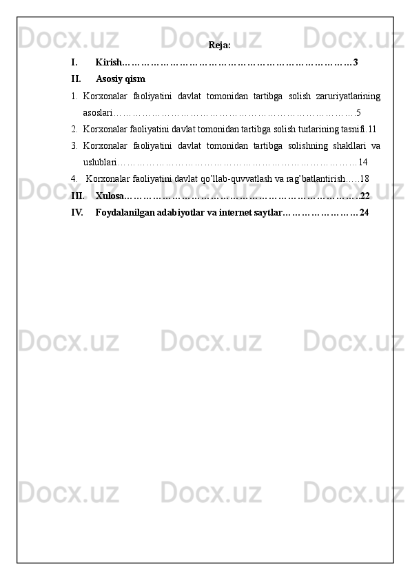 Reja:
I. Kirish………………………………………………………………3
II. Asosiy qism
1. Korxonalar   faoliyatini   davlat   tomonidan   tartibga   solish   zaruriyatlarining
asoslari………………………………………………………………….5
2. Korxonalar faoliyatini davlat tomonidan tartibga solish turlarining tasnifi.11
3. Korxonalar   faoliyatini   davlat   tomonidan   tartibga   solishning   shakllari   va
uslublari…………………………………………………………………14
4.  Korxonalar faoliyatini davlat qo’llab-quvvatlash va rag’batlantirish…..18
III. Xulosa………………………………………………………………..22
IV. Foydalanilgan adabiyotlar va internet saytlar……………………24