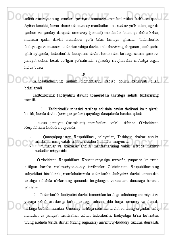 solish   zaruriyatining   asoslari   jamiyat   ommaviy   manfaatlaridan   kelib   chiqadi.
Aytish kerakki, bozor sharoitida xususiy manfaatlar odil sudlov yo`li bilan, agarda
qachon   va   qanday   darajada   ommaviy   (jamoat)   manfaatlar   bilan   qo`shilib   kelsa,
mumkin   qadar   davlat   aralashuvi   yo`li   bilan   himoya   qilinadi.   Tadbirkorlik
faoliyatiga va xususan, tadbirkor ishiga davlat aralashuvining chegarasi, boshqacha
qilib   aytganda,   tadbirkorlik   faoliyatini   davlat   tomonidan   tartibga   solish   qamrovi
jamiyat   uchun   kerak   bo`lgan   yo`nalishda,   iqtisodiy   rivojlanishni   inobatga   olgan
holda bozor 
                                                 19
munosabatlarining   muhim   elementlarini   saqlab   qolish   zaruriyati   bilan
belgilanadi.
Tadbirkorlik   faoliyatini   davlat   tomonidan   tartibga   solish   turlarining
tasnifi.
          1.       Tadbirkorlik   sohasini   tartibga   solishda   davlat   faoliyati   ko`p   qirrali
bo`lib, bunda davlat (uning organlari) quyidagi darajalarda harakat qiladi:
-   butun   jamiyat   (mamlakat)   manfaatlari   vakili   sifatida   O`zbekiston
Respublikasi hududi miqyosida;
-       Qoraqalpog`iston   Respublikasi,   viloyatlar,   Toshkent   shahar   aholisi
manfaatlarining vakili sifatida mazkur hududlar miqyosida;
-       tumanlar   va   shaharlar   aholisi   manfaatlarining   vakili   sifatida   mazkur
hududlar miqyosida.
    O`zbekiston   Respublikasi   Konstitutsiyasiga   muvofiq   yuqorida   ko`rsatib
o`tilgan   barcha   ma`muriy-xududiy   tuzilmalar   O`zbekiston   Respublikasining
subyektlari   hisoblanib,   mamlakatimizda   tadbirkorlik   faoliyatini   davlat   tomonidan
tartibga   solishda   o`zlarining   qonunda   belgilangan   vakolatlari   doirasiga   harakat
qiladilar. 
 2.   Tadbirkorlik faoliyatini davlat tomonidan tartibga solishning ahamiyati va
yuzaga   kelish   asoslariga   ko`ra,   tartibga   solishni   ikki   turga:   umumiy   va   alohida
turlarga bo`lish mumkin. Umumiy tartibga solishda davlat va uning organlari halq
nomidan   va   jamiyat   manfaatlari   uchun   tadbirkorlik   faoliyatiga   ta`sir   ko`rsatsa,
uning alohida turida davlat (uning organlari) ma`muriy-hududiy tuzilma doirasida