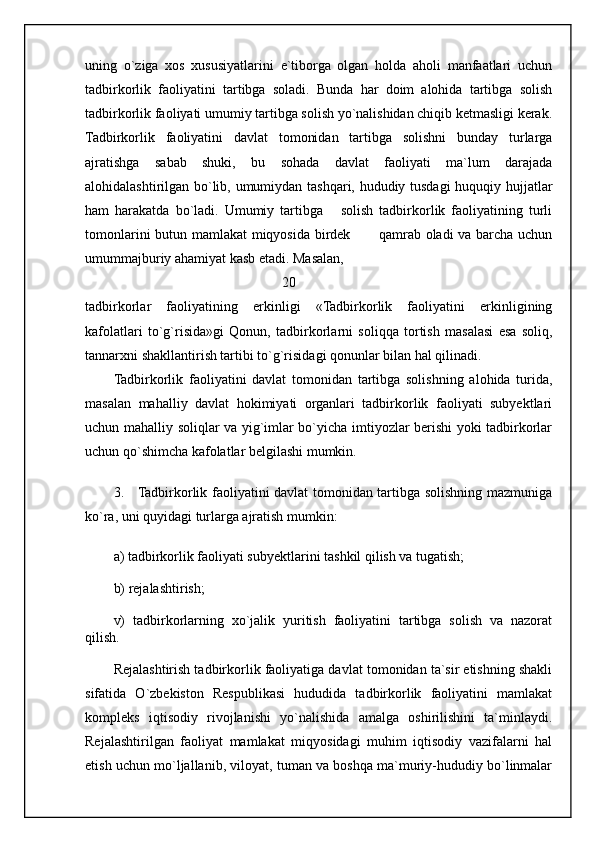uning   o`ziga   xos   xususiyatlarini   e`tiborga   olgan   holda   aholi   manfaatlari   uchun
tadbirkorlik   faoliyatini   tartibga   soladi.   Bunda   har   doim   alohida   tartibga   solish
tadbirkorlik faoliyati umumiy tartibga solish yo`nalishidan chiqib ketmasligi kerak.
Tadbirkorlik   faoliyatini   davlat   tomonidan   tartibga   solishni   bunday   turlarga
ajratishga   sabab   shuki,   bu   sohada   davlat   faoliyati   ma`lum   darajada
alohidalashtirilgan bo`lib, umumiydan tashqari, hududiy tusdagi huquqiy hujjatlar
ham   harakatda   bo`ladi.   Umumiy   tartibga       solish   tadbirkorlik   faoliyatining   turli
tomonlarini butun mamlakat miqyosida birdek           qamrab oladi va barcha uchun
umummajburiy ahamiyat kasb etadi. Masalan, 
                                                20
tadbirkorlar   faoliyatining   erkinligi   «Tadbirkorlik   faoliyatini   erkinligining
kafolatlari   to`g`risida»gi   Qonun,   tadbirkorlarni   soliqqa   tortish   masalasi   esa   soliq,
tannarxni shakllantirish tartibi to`g`risidagi qonunlar bilan hal qilinadi.
Tadbirkorlik   faoliyatini   davlat   tomonidan   tartibga   solishning   alohida   turida,
masalan   mahalliy   davlat   hokimiyati   organlari   tadbirkorlik   faoliyati   subyektlari
uchun mahalliy soliqlar va yig`imlar bo`yicha imtiyozlar berishi yoki tadbirkorlar
uchun qo`shimcha kafolatlar belgilashi mumkin. 
3.     Tadbirkorlik faoliyatini davlat tomonidan tartibga solishning mazmuniga
ko`ra, uni quyidagi turlarga ajratish mumkin:
a) tadbirkorlik faoliyati subyektlarini tashkil qilish va tugatish;
b) rejalashtirish;
v)   tadbirkorlarning   xo`jalik   yuritish   faoliyatini   tartibga   solish   va   nazorat
qilish.
Rejalashtirish tadbirkorlik faoliyatiga davlat tomonidan ta`sir etishning shakli
sifatida   O`zbekiston   Respublikasi   hududida   tadbirkorlik   faoliyatini   mamlakat
kompleks   iqtisodiy   rivojlanishi   yo`nalishida   amalga   oshirilishini   ta`minlaydi.
Rejalashtirilgan   faoliyat   mamlakat   miqyosidagi   muhim   iqtisodiy   vazifalarni   hal
etish uchun mo`ljallanib, viloyat, tuman va boshqa ma`muriy-hududiy bo`linmalar