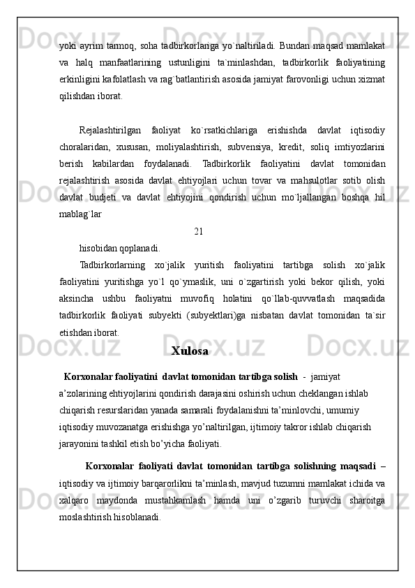 yoki   ayrim  tarmoq,  soha   tadbirkorlariga  yo`naltiriladi.  Bundan  maqsad   mamlakat
va   halq   manfaatlarining   ustunligini   ta`minlashdan,   tadbirkorlik   faoliyatining
erkinligini kafolatlash va rag`batlantirish asosida jamiyat farovonligi uchun xizmat
qilishdan iborat.
Rejalashtirilgan   faoliyat   ko`rsatkichlariga   erishishda   davlat   iqtisodiy
choralaridan,   xususan,   moliyalashtirish,   subvensiya,   kredit,   soliq   imtiyozlarini
berish   kabilardan   foydalanadi.   Tadbirkorlik   faoliyatini   davlat   tomonidan
rejalashtirish   asosida   davlat   ehtiyojlari   uchun   tovar   va   mahsulotlar   sotib   olish
davlat   budjeti   va   davlat   ehtiyojini   qondirish   uchun   mo`ljallangan   boshqa   hil
mablag`lar
                                               21
hisobidan qoplanadi.
Tadbirkorlarning   xo`jalik   yuritish   faoliyatini   tartibga   solish   xo`jalik
faoliyatini   yuritishga   yo`l   qo`ymaslik,   uni   o`zgartirish   yoki   bekor   qilish,   yoki
aksincha   ushbu   faoliyatni   muvofiq   holatini   qo`llab-quvvatlash   maqsadida
tadbirkorlik   faoliyati   subyekti   (subyektlari)ga   nisbatan   davlat   tomonidan   ta`sir
etishdan iborat.
                                               Xulosa
  Korxonalar faoliyatini  davlat tomonidan tartibga solish   -  jamiyat 
a’zolarining ehtiyojlarini qondirish darajasini oshirish uchun cheklangan ishlab 
chiqarish resurslaridan yanada samarali foydalanishni ta’minlovchi, umumiy 
iqtisodiy muvozanatga erishishga yo’naltirilgan, ijtimoiy takror ishlab chiqarish 
jarayonini tashkil etish bo’yicha faoliyati. 
            Korxonalar   faoliyati   davlat   tomonidan   tartibga   solishning   maqsadi   –
iqtisodiy va ijtimoiy barqarorlikni ta’minlash, mavjud tuzumni mamlakat ichida va
xalqaro   maydonda   mustahkamlash   hamda   uni   o’zgarib   turuvchi   sharoitga
moslashtirish hisoblanadi. 
                                                           