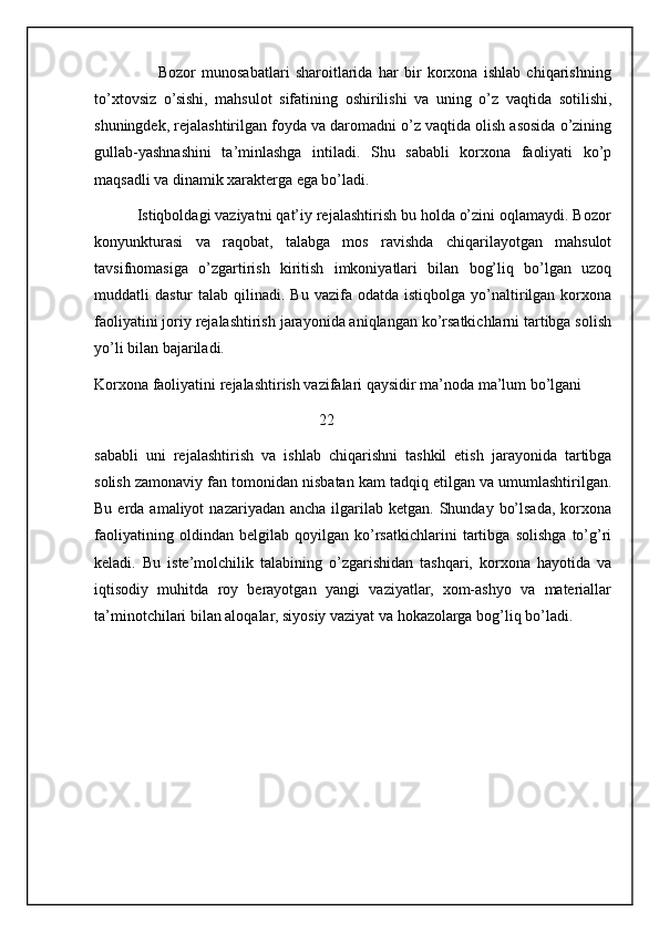Bozor   munosabatlari   sharoitlarida   har   bir   korxona   ishlab   chiqarishning
to’xtovsiz   o’sishi,   mahsulot   sifatining   oshirilishi   va   uning   o’z   vaqtida   sotilishi,
shuningdek, rejalashtirilgan foyda va daromadni o’z vaqtida olish asosida o’zining
gullab-yashnashini   ta’minlashga   intiladi.   Shu   sababli   korxona   faoliyati   ko’p
maqsadli va dinamik xarakterga ega bo’ladi.
          Istiqboldagi vaziyatni qat’iy rejalashtirish bu holda o’zini oqlamaydi. Bozor
konyunkturasi   va   raqobat,   talabga   mos   ravishda   chiqarilayotgan   mahsulot
tavsifnomasiga   o’zgartirish   kiritish   imkoniyatlari   bilan   bog’liq   bo’lgan   uzoq
muddatli   dastur   talab  qilinadi.  Bu  vazifa  odatda  istiqbolga   yo’naltirilgan  korxona
faoliyatini joriy rejalashtirish jarayonida aniqlangan ko’rsatkichlarni tartibga solish
yo’li bilan bajariladi.
Korxona faoliyatini rejalashtirish vazifalari qaysidir ma’noda ma’lum bo’lgani
                                                          22
sababli   uni   rejalashtirish   va   ishlab   chiqarishni   tashkil   etish   jarayonida   tartibga
solish zamonaviy fan tomonidan nisbatan kam tadqiq etilgan va umumlashtirilgan.
Bu  erda  amaliyot   nazariyadan ancha  ilgarilab  ketgan. Shunday  bo’lsada,  korxona
faoliyatining   oldindan   belgilab   qoyilgan   ko’rsatkichlarini   tartibga   solishga   to’g’ri
keladi.   Bu   iste’molchilik   talabining   o’zgarishidan   tashqari,   korxona   hayotida   va
iqtisodiy   muhitda   roy   berayotgan   yangi   vaziyatlar,   xom-ashyo   va   materiallar
ta’minotchilari bilan aloqalar, siyosiy vaziyat va hokazolarga bog’liq bo’ladi.