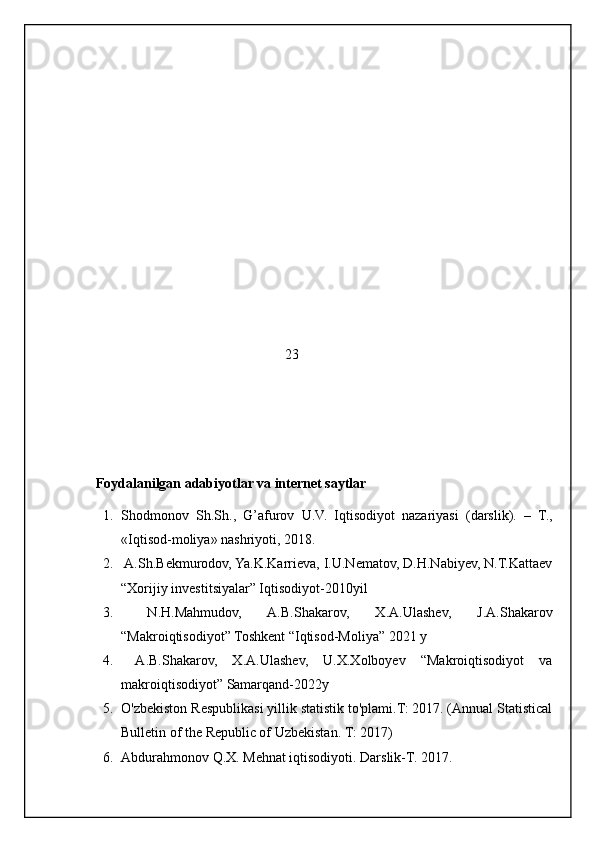                                                          23
    Foydalanilgan adabiyotlar va internet saytlar
1. Shodmonov   Sh.Sh.,   G’afurov   U.V.   Iqtisodiyot   nazariyasi   (darslik).   –   T.,
«Iqtisod-moliya» nashriyoti, 201 8 .
2.  A.Sh.Bekmurodov, Ya.K.Karrieva, I.U.Nematov, D.H.Nabiyev, N.T.Kattaev
“Xorijiy investitsiyalar” Iqtisodiyot-2010yil
3.   N.H.Mahmudov,   A.B.Shakarov,   X.A.Ulashev,   J.A.Shakarov
“Makroiqtisodiyot” Toshkent “Iqtisod-Moliya” 2021 y
4.   A.B.Shakarov,   X.A.Ulashev,   U.X.Xolboyev   “Makroiqtisodiyot   va
makroiqtisodiyot” Samarqand-2022y
5. O'zbekiston Respublikasi yillik statistik to'plami.T: 2017. (Annual Statistical
Bulletin of the Republic of Uzbekistan.  T: 2017)
6. Abdurahmonov Q.X. Mehnat iqtisodiyoti. Darslik-T. 2017.
                                                           