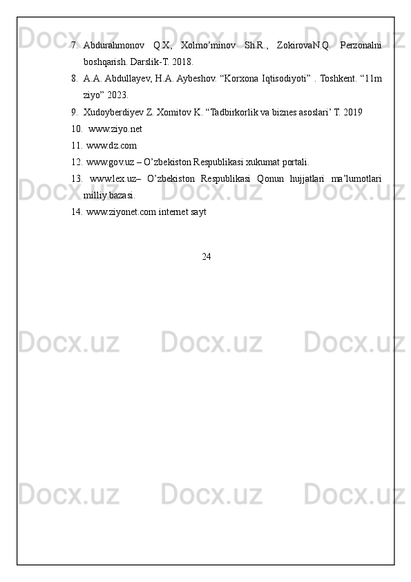 7. Abdurahmonov   Q.X,   Xolmo’minov   Sh.R.,   ZokirovaN.Q.   Perzonalni
boshqarish. Darslik-T. 2018.
8. A.A. Abdullayev, H.A. Aybeshov. “Korxona Iqtisodiyoti” . Toshkent. “11m
ziyo” 2023.
9. Xudoyberdiyev Z. Xomitov K. “Tadbirkorlik va biznes asoslari’ T. 2019
10.   www.ziyo.net
11.  www.dz.com
12.  www.gov.uz – O’zbekiston Respublikasi xukumat portali.
13.   www.lex.uz–   O’zbekiston   Respublikasi   Qonun   hujjatlari   ma’lumotlari
milliy bazasi.
14.  www.ziyonet.com internet sayt
                                                           24