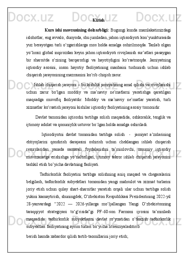 Kirish
                     Kurs ishi mavzusining dolzarbligi:   Bugungi kunda mamlakatimizdagi
islohotlar, eng avvalo, dunyoda, shu jumladan, jahon iqtisodiyoti kon’yunkturasida
yuz berayotgan turli o‘zgarishlarga mos holda amalga oshirilmoqda. Tanlab olgan
yo‘limiz global inqirozdan keyin jahon iqtisodiyoti rivojlanish sur’atlari pasaygan
bir   sharoitda   o‘zining   barqarorligi   va   hayotiyligini   ko‘rsatmoqda.   Jamiyatning
iqtisodiy   asosini,   inson   hayotiy   faoliyatining   manbaini   tushunish   uchun   ishlab
chiqarish jarayonining mazmunini ko‘rib chiqish zarur. 
      Ishlab chiqarish jarayoni – bu kishilik jamiyatining amal qilishi va rivojlanishi
uchun   zarur   bo‘lgan   moddiy   va   ma’naviy   ne’matlarni   yaratishga   qaratilgan
maqsadga   muvofiq   faoliyatdir.   Moddiy   va   ma’naviy   ne’matlar   yaratish,   turli
xizmatlar ko‘rsatish jarayoni kishilar iqtisodiy faoliyatining asosiy tomonidir.
           Davlat  tamonidan iqtisodni  tartibga solish  maqsadida,  oshkoralik, tenglik va
ijtimoiy adolat va qonuniylik ustuvor bo`lgan holda amalga oshiriladi. 
              Iqtisodiyotni   davlat   tomonidan   tartibga   solish     -     jamiyat   a’zolarining
ehtiyojlarini   qondirish   darajasini   oshirish   uchun   cheklangan   ishlab   chiqarish
resurslaridan   yanada   samarali   foydalanishni   ta’minlovchi,   umumiy   iqtisodiy
muvozanatga   erishishga   yo’naltirilgan,   ijtimoiy   takror   ishlab   chiqarish   jarayonini
tashkil etish bo’yicha davlatning faoliyati.
              Tadbirkorlik   faoliyatini   tartibga   solishning   aniq   maqsad   va   chegaralarini
belgilash,   tadbirkorlik   subyektlari   tomonidan   yangi   mahsulot   va   xizmat   turlarini
joriy   etish   uchun   qulay   shart-sharoitlar   yaratish   orqali   ular   uchun   tartibga   solish
yukini kamaytirish, shuningdek, O‘zbekiston Respublikasi Prezidentining 2022-yil
28-yanvardagi   “2022   —   2026-yillarga   mo‘ljallangan   Yangi   O‘zbekistonning
taraqqiyot   strategiyasi   to‘g‘risida”gi   PF-60-son   Farmoni   ijrosini   ta’minlash
maqsadida:   tadbirkorlik   subyektlarini   davlat   ro‘yxatidan   o‘tkazish   tadbirkorlik
subyektlari faoliyatining ayrim turlari bo‘yicha litsenziyalashtirib         
berish hamda xabardor qilish tartib-taomillarini joriy etish;