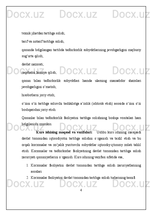 texnik jihatdan tartibga solish;
tarif va notarif tartibga solish;
qonunda belgilangan tartibda tadbirkorlik subyektlarining javobgarligini majburiy
sug‘urta qilish;
davlat nazorati;
raqobatni himoya qilish;
qonun   bilan   tadbirkorlik   subyektlari   hamda   ularning   mansabdor   shaxslari
javobgarligini o‘rnatish;
hisobotlarni joriy etish;
o‘zini  o‘zi  tartibga soluvchi  tashkilotga a’zolik (ishtirok etish)  asosida o‘zini  o‘zi
boshqarishni joriy etish.
Qonunlar   bilan   tadbirkorlik   faoliyatini   tartibga   solishning   boshqa   vositalari   ham
belgilanishi mumkin.
                      Kurs   ishining   maqsad   va   vazifalari:       Ushbu   kurs   ishining   masqsadi
davlat   tomonidan   iqtisodiyotni   tartibga   solishni   o`rganish   va   taxlil   etish   va   bu
orqali   korxonalar   va   xo’jalik   yurituvchi   subyektlar   iqtisodiy-ijtimoiy   xolati   tahlil
etish.   Korxonalar   va   tadbirkorlar   faoliyatining   davlat   tomonidan   tartibga   solish
zaruriyati qonuniyatlarini o`rganish. Kurs ishining vazifasi sifatida esa,
1. Korxonalar   faoliyatini   davlat   tomonidan   tartibga   solish   zaruriyatlarining
asoslari
2. Korxonalar faoliyatini davlat tomonidan tartibga solish turlarining tasnifi
                                                       4