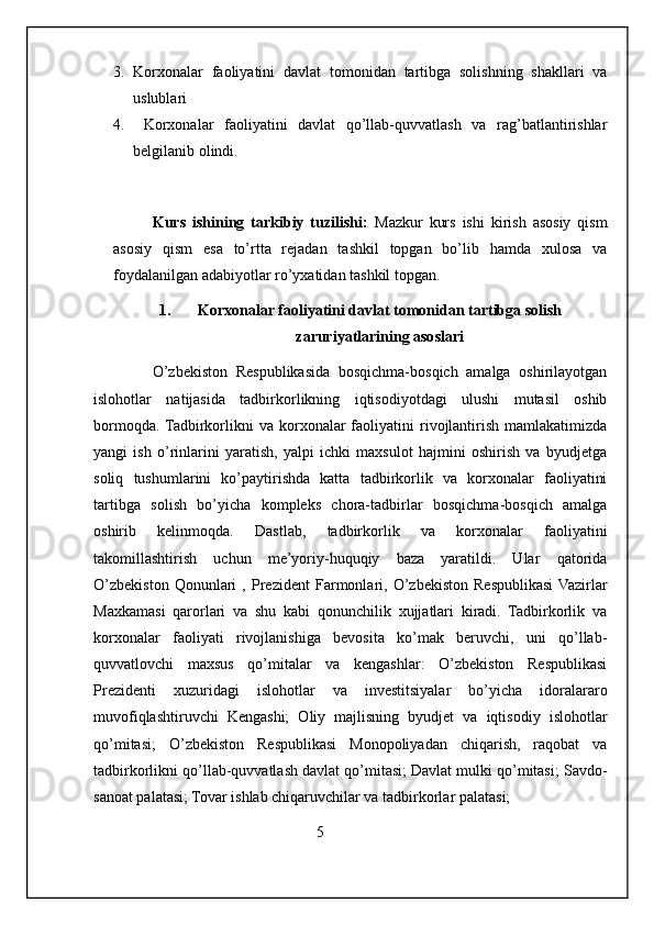 3. Korxonalar   faoliyatini   davlat   tomonidan   tartibga   solishning   shakllari   va
uslublari
4.   Korxonalar   faoliyatini   davlat   qo’llab-quvvatlash   va   rag’batlantirishlar
belgilanib olindi.
            Kurs   ishining   tarkibiy   tuzilishi:   Mazkur   kurs   ishi   kirish   asosiy   qism
asosiy   qism   esa   to’rtta   rejadan   tashkil   topgan   bo’lib   hamda   xulosa   va
foydalanilgan adabiyotlar ro’yxatidan tashkil topgan.
1. Korxonalar faoliyatini davlat tomonidan tartibga solish
zaruriyatlarining asoslari
              O’zbekiston   Respublikasida   bosqichma-bosqich   amalga   oshirilayotgan
islohotlar   natijasida   tadbirkorlikning   iqtisodiyotdagi   ulushi   mutasil   oshib
bormoqda.  Tadbirkorlikni   va  korxonalar  faoliyatini   rivojlantirish   mamlakatimizda
yangi   ish   o’rinlarini   yaratish,   yalpi   ichki   maxsulot   hajmini   oshirish   va   byudjetga
soliq   tushumlarini   ko’paytirishda   katta   tadbirkorlik   va   korxonalar   faoliyatini
tartibga   solish   bo’yicha   kompleks   chora-tadbirlar   bosqichma-bosqich   amalga
oshirib   kelinmoqda.   Dastlab,   tadbirkorlik   va   korxonalar   faoliyatini
takomillashtirish   uchun   me’yoriy-huquqiy   baza   yaratildi.   Ular   qatorida
O’zbekiston   Qonunlari   ,   Prezident   Farmonlari,   O’zbekiston   Respublikasi  Vazirlar
Maxkamasi   qarorlari   va   shu   kabi   qonunchilik   xujjatlari   kiradi.   Tadbirkorlik   va
korxonalar   faoliyati   rivojlanishiga   bevosita   ko’mak   beruvchi,   uni   qo’llab-
quvvatlovchi   maxsus   qo’mitalar   va   kengashlar:   O’zbekiston   Respublikasi
Prezidenti   xuzuridagi   islohotlar   va   investitsiyalar   bo’yicha   idoralararo
muvofiqlashtiruvchi   Kengashi;   Oliy   majlisning   byudjet   va   iqtisodiy   islohotlar
qo’mitasi;   O’zbekiston   Respublikasi   Monopoliyadan   chiqarish,   raqobat   va
tadbirkorlikni qo’llab-quvvatlash davlat qo’mitasi; Davlat mulki qo’mitasi; Savdo-
sanoat palatasi; Tovar ishlab chiqaruvchilar va tadbirkorlar palatasi; 
                                                          5