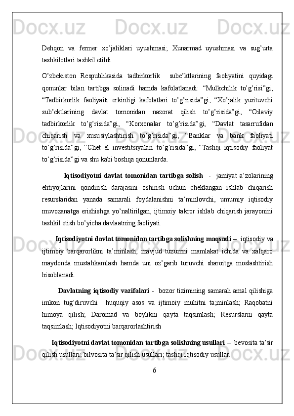 Dehqon   va   fermer   xo’jaliklari   uyushmasi;   Xunarmad   uyushmasi   va   sug’urta
tashkilotlari tashkil etildi.
O’zbekiston   Respublikasida   tadbirkorlik     sube’ktlarining   faoliyatini   quyidagi
qonunlar   bilan   tartibga   solinadi   hamda   kafolatlanadi:   “Mulkchilik   to’g’risi”gi,
“Tadbirkorlik   faoliyaiti   erkinligi   kafolatlari   to’g’risida”gi,   “Xo’jalik   yurituvchi
sub’ektlarining   davlat   tomonidan   nazorat   qilish   to’g’risida”gi,   “Oilaviy
tadbirkorlik   to’g’risida”gi,   “Korxonalar   to’g’risida”gi,   “Davlat   tasarrufidan
chiqarish   va   xususiylashtirish   to’g’risida”gi,   “Banklar   va   bank   faoliyati
to’g’risida”gi,   “Chet   el   investitsiyalari   to’g’risida”gi,   “Tashqi   iqtisodiy   faoliyat
to’g’risida”gi va shu kabi boshqa qonunlarda.
                Iqtisodiyotni   davlat   tomonidan   tartibga   solish     -     jamiyat   a’zolarining
ehtiyojlarini   qondirish   darajasini   oshirish   uchun   cheklangan   ishlab   chiqarish
resurslaridan   yanada   samarali   foydalanishni   ta’minlovchi,   umumiy   iqtisodiy
muvozanatga   erishishga   yo’naltirilgan,   ijtimoiy   takror   ishlab   chiqarish   jarayonini
tashkil etish bo’yicha davlaatning faoliyati. 
       Iqtisodiyotni davlat tomonidan tartibga solishning maqsadi  –  iqtisodiy va
ijtimoiy   barqarorlikni   ta’minlash,   mavjud   tuzumni   mamlakat   ichida   va   xalqaro
maydonda   mustahkamlash   hamda   uni   oz’garib   turuvchi   sharoitga   moslashtirish
hisoblanadi. 
             Davlatning iqtisodiy vazifalari   -   bozor tizimining samarali amal qilishiga
imkon   tug’diruvchi     huquqiy   asos   va   ijtimoiy   muhitni   ta;minlash;   Raqobatni
himoya   qilish;   Daromad   va   boylikni   qayta   taqsimlash;   Resurslarni   qayta
taqsimlash; Iqtisodiyotni barqarorlashtirish 
     Iqtisodiyotni davlat tomonidan tartibga solishning usullari  –  bevosita ta’sir
qilish usullari; bilvosita ta’sir qilish usullari; tashqi iqtisodiy usullar. 
                                                                6