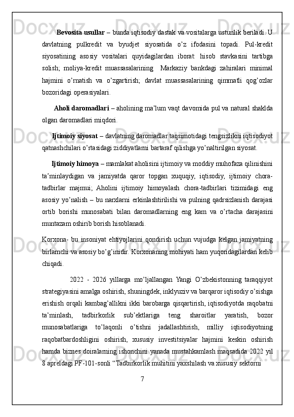 Bevosita usullar   – bunda iqtisodiy dastak va vositalarga ustunlik beriladi. U
davlatning   pulkredit   va   byudjet   siyosatida   o’z   ifodasini   topadi.   Pul-kredit
siyosatining   asosiy   vositalari   quyidagilardan   iborat:   hisob   stavkasini   tartibga
solish;   moliya-kredit   muassasalarining     Markaziy   bankdagi   zahiralari   minimal
hajmini   o’rnatish   va   o’zgartirish;   davlat   muassasalarining   qimmatli   qog’ozlar
bozoridagi operasiyalari. 
       Aholi daromadlari  – aholining ma’lum vaqt davomida pul va natural shaklda
olgan daromadlari miqdori. 
     Ijtimoiy siyosat  – davlatning daromadlar taqsimotidagi tengsizlikni iqtisodiyot
qatnashchilari o’rtasidagi ziddiyatlarni bartaraf qilishga yo’naltirilgan siyosat. 
     Ijtimoiy himoya  – mamlakat aholisini ijtimoiy va moddiy muhofaza qilinishini
ta minlaydigan   va   jamiyatda   qaror   topgan   xuquqiy,   iqtisodiy,   ijtimoiy   chora-ʼ
tadbirlar   majmui;   Aholini   ijtimoiy   himoyalash   chora-tadbirlari   tizimidagi   eng
asosiy yo’nalish – bu narxlarni  erkinlashtirilishi  va pulning qadrsizlanish darajasi
ortib   borishi   munosabati   bilan   daromadlarning   eng   kam   va   o’rtacha   darajasini
muntazam oshirib borish hisoblanadi.  
Korxona-   bu   insoniyat   ehtiyojlarini   qondirish   uchun   vujudga   kelgan   jamiyatning
birlamchi va asosiy bo’g’inidir. Korxonaning mohiyati ham yuqoridagilardan kelib
chiqadi.
                2022   -   2026   yillarga   mo’ljallangan   Yangi   O’zbekistonning   taraqqiyot
strategiyasini amalga oshirish, shuningdek, inklyuziv va barqaror iqtisodiy o’sishga
erishish   orqali   kambag’allikni   ikki   barobarga   qisqartirish,   iqtisodiyotda   raqobatni
ta’minlash,   tadbirkorlik   sub’ektlariga   teng   sharoitlar   yaratish,   bozor
munosabatlariga   to’laqonli   o’tishni   jadallashtirish,   milliy   iqtisodiyotning
raqobatbardoshligini   oshirish,   xususiy   investitsiyalar   hajmini   keskin   oshirish
hamda biznes doiralarning ishonchini  yanada mustahkamlash maqsadida 2022 yil
8 apreldagi PF-101-sonli “Tadbirkorlik muhitini yaxshilash va xususiy sektorni
                                                         7