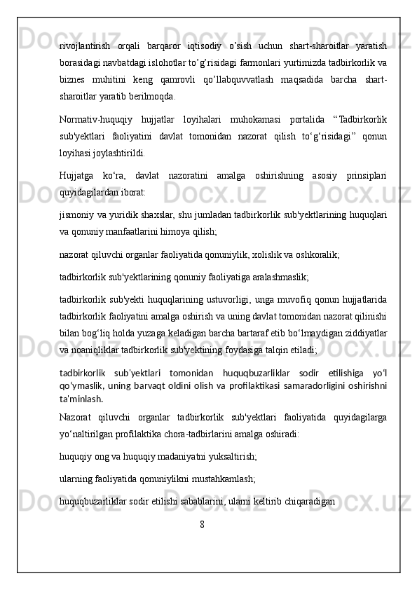 rivojlantirish   orqali   barqaror   iqtisodiy   o’sish   uchun   shart-sharoitlar   yaratish
borasidagi navbatdagi islohotlar to’g’risidagi farmonlari yurtimizda tadbirkorlik va
biznes   muhitini   keng   qamrovli   qo’llabquvvatlash   maqsadida   barcha   shart-
sharoitlar yaratib berilmoqda.
Normativ-huquqiy   hujjatlar   loyihalari   muhokamasi   portalida   “Tadbirkorlik
sub'yektlari   faoliyatini   davlat   tomonidan   nazorat   qilish   to‘g‘risidagi’’   qonun
loyihasi   joylashtirildi.
Hujjatga   ko‘ra,   davlat   nazoratini   amalga   oshirishning   asosiy   prinsiplari
quyidagilardan iborat:
jismoniy va yuridik shaxslar, shu jumladan tadbirkorlik sub'yektlarining huquqlari
va qonuniy manfaatlarini himoya qilish;
nazorat qiluvchi organlar faoliyatida qonuniylik, xolislik va oshkoralik;
tadbirkorlik sub'yektlarining qonuniy faoliyatiga aralashmaslik;
tadbirkorlik  sub'yekti   huquqlarining   ustuvorligi,   unga  muvofiq  qonun   hujjatlarida
tadbirkorlik faoliyatini amalga oshirish va uning davlat tomonidan nazorat qilinishi
bilan bog‘liq holda yuzaga keladigan barcha bartaraf etib bo‘lmaydigan ziddiyatlar
va noaniqliklar tadbirkorlik sub'yektining foydasiga talqin etiladi;
tadbirkorlik   sub'yektlari   tomonidan   huquqbuzarliklar   sodir   etilishiga   yo‘l
qo‘ymaslik,   uning   barvaqt   oldini   olish   va   profilaktikasi   samaradorligini   oshirishni
ta'minlash.
Nazorat   qiluvchi   organlar   tadbirkorlik   sub'yektlari   faoliyatida   quyidagilarga
yo‘naltirilgan profilaktika chora-tadbirlarini amalga oshiradi:
huquqiy ong va huquqiy madaniyatni yuksaltirish;
ularning faoliyatida qonuniylikni mustahkamlash;
huquqbuzarliklar sodir etilishi sabablarini, ularni keltirib chiqaradigan
                                                         8