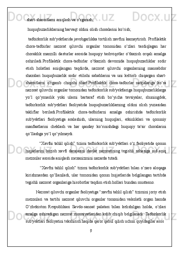 shart-sharoitlarni aniqlash va o‘rganish;
  huquqbuzarliklarning barvaqt oldini olish choralarini ko‘rish;
   tadbirkorlik sub'yektlarida javobgarlikka tortilish xavfini kamaytirish. Profilaktik
chora-tadbirlar   nazorat   qiluvchi   organlar   tomonidan   o‘zlari   tasdiqlagan   har
choraklik   manzilli   dasturlar   asosida   huquqiy   tashviqotlar   o‘tkazish   orqali   amalga
oshiriladi.Profilaktik   chora-tadbirlar   o‘tkazish   davomida   huquqbuzarliklar   sodir
etish   holatlari   aniqlangan   taqdirda,   nazorat   qiluvchi   organlarning   mansabdor
shaxslari   huquqbuzarlik   sodir   etilishi   sabablarini   va   uni   keltirib   chiqargan   shart-
sharoitlarni   o‘rganib   chiqishi   shart.Profilaktik   chora-tadbirlar   natijalariga   ko‘ra
nazorat qiluvchi organlar tomonidan tadbirkorlik sub'yektlariga huquqbuzarliklarga
yo‘l   qo‘ymaslik   yoki   ularni   bartaraf   etish   bo‘yicha   tavsiyalar,   shuningdek,
tadbirkorlik   sub'yektlari   faoliyatida   huquqbuzarliklarning   oldini   olish   yuzasidan
takliflar   beriladi.Profilaktik   chora-tadbirlarni   amalga   oshirishda   tadbirkorlik
sub'yektlari   faoliyatiga   aralashish,   ularning   huquqlari,   erkinliklari   va   qonuniy
manfaatlarini   cheklash   va   har   qanday   ko‘rinishdagi   huquqiy   ta'sir   choralarini
qo‘llashga yo‘l qo‘yilmaydi.
            “Xavfni tahlil qilish” tizimi tadbirkorlik sub'yektlari o‘z faoliyatida qonun
hujjatlarini   buzish   xavfi   darajasini   davlat   nazoratining   tegishli   sohasiga   oid   aniq
mezonlar asosida aniqlash mexanizmini nazarda tutadi.
                   “Xavfni tahlil qilish” tizimi tadbirkorlik sub'yektlari bilan o‘zaro aloqaga
kirishmasdan   qo‘llaniladi,   ular   tomonidan   qonun   hujjatlarida   belgilangan   tartibda
tegishli nazorat organlariga hisobotlar taqdim etish hollari bundan mustasno.
          Nazorat qiluvchi organlar faoliyatiga “xavfni tahlil qilish” tizimini joriy etish
mezonlari   va   tartibi   nazorat   qiluvchi   organlar   tomonidan   vakolatli   organ   hamda
O‘zbekiston   Respublikasi   Savdo-sanoat   palatasi   bilan   kelishilgan   holda,   o‘zlari
amalga oshiradigan nazorat xususiyatlaridan kelib chiqib belgilanadi. Tadbirkorlik
sub'yektlari faoliyatini tekshirish haqida qaror qabul qilish uchun quyidagilar asos
                                                             9