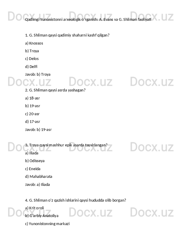 Qadimgi Yunonistonni arxeologik o‘rganish: A. Evans va G. Shliman faoliyati 
1. G. Shliman qaysi qadimiy shaharni kashf qilgan?
a) Knossos
b) Troya
c) Delos
d) Delfi
Javob: b) Troya
2. G. Shliman qaysi asrda yashagan?
a) 18-asr
b) 19-asr
c) 20-asr
d) 17-asr
Javob: b) 19-asr
3. Troya qaysi mashhur epik asarda tasvirlangan?
a) Iliada
b) Odisseya
c) Eneida
d) Mahabharata
Javob: a) Iliada
4. G. Shliman o‘z qazish ishlarini qaysi hududda olib borgan?
a) Krit oroli
b) G‘arbiy Anatoliya
c) Yunonistonning markazi 