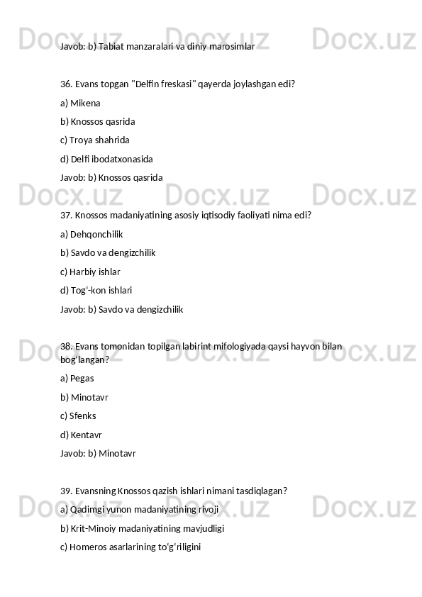 Javob: b) Tabiat manzaralari va diniy marosimlar
36. Evans topgan "Delfin freskasi" qayerda joylashgan edi?
a) Mikena
b) Knossos qasrida
c) Troya shahrida
d) Delfi ibodatxonasida
Javob: b) Knossos qasrida
37. Knossos madaniyatining asosiy iqtisodiy faoliyati nima edi?
a) Dehqonchilik
b) Savdo va dengizchilik
c) Harbiy ishlar
d) Tog‘-kon ishlari
Javob: b) Savdo va dengizchilik
38. Evans tomonidan topilgan labirint mifologiyada qaysi hayvon bilan 
bog‘langan?
a) Pegas
b) Minotavr
c) Sfenks
d) Kentavr
Javob: b) Minotavr
39. Evansning Knossos qazish ishlari nimani tasdiqlagan?
a) Qadimgi yunon madaniyatining rivoji
b) Krit-Minoiy madaniyatining mavjudligi
c) Homeros asarlarining to‘g‘riligini 