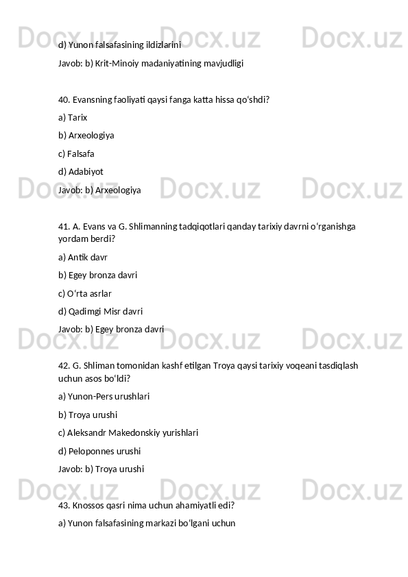 d) Yunon falsafasining ildizlarini
Javob: b) Krit-Minoiy madaniyatining mavjudligi
40. Evansning faoliyati qaysi fanga katta hissa qo‘shdi?
a) Tarix
b) Arxeologiya
c) Falsafa
d) Adabiyot
Javob: b) Arxeologiya
41. A. Evans va G. Shlimanning tadqiqotlari qanday tarixiy davrni o‘rganishga 
yordam berdi?
a) Antik davr
b) Egey bronza davri
c) O‘rta asrlar
d) Qadimgi Misr davri
Javob: b) Egey bronza davri
42. G. Shliman tomonidan kashf etilgan Troya qaysi tarixiy voqeani tasdiqlash 
uchun asos bo‘ldi?
a) Yunon-Pers urushlari
b) Troya urushi
c) Aleksandr Makedonskiy yurishlari
d) Peloponnes urushi
Javob: b) Troya urushi
43. Knossos qasri nima uchun ahamiyatli edi?
a) Yunon falsafasining markazi bo‘lgani uchun 