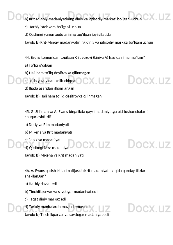 b) Krit-Minoiy madaniyatining diniy va iqtisodiy markazi bo‘lgani uchun
c) Harbiy istehkom bo‘lgani uchun
d) Qadimgi yunon xudolarining tug‘ilgan joyi sifatida
Javob: b) Krit-Minoiy madaniyatining diniy va iqtisodiy markazi bo‘lgani uchun
44. Evans tomonidan topilgan Krit yozuvi (Liniya A) haqida nima ma’lum?
a) To‘liq o‘qilgan
b) Hali ham to‘liq deşifrovka qilinmagan
c) Lotin yozuvidan kelib chiqqan
d) Iliada asaridan ilhomlangan
Javob: b) Hali ham to‘liq deşifrovka qilinmagan
45. G. Shliman va A. Evans birgalikda qaysi madaniyatga oid tushunchalarni 
chuqurlashtirdi?
a) Doriy va Rim madaniyati
b) Mikena va Krit madaniyati
c) Fenikiya madaniyati
d) Qadimgi Misr madaniyati
Javob: b) Mikena va Krit madaniyati
46. A. Evans qazish ishlari natijasida Krit madaniyati haqida qanday fikrlar 
shakllangan?
a) Harbiy davlat edi
b) Tinchlikparvar va savdogar madaniyat edi
c) Faqat diniy markaz edi
d) Tarixiy manbalarda mavjud emas edi
Javob: b) Tinchlikparvar va savdogar madaniyat edi 