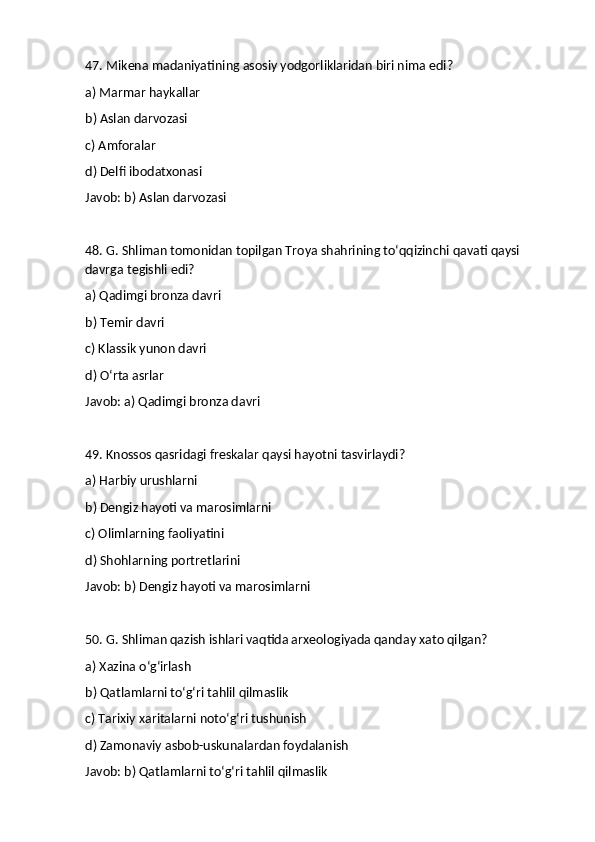 47. Mikena madaniyatining asosiy yodgorliklaridan biri nima edi?
a) Marmar haykallar
b) Aslan darvozasi
c) Amforalar
d) Delfi ibodatxonasi
Javob: b) Aslan darvozasi
48. G. Shliman tomonidan topilgan Troya shahrining to‘qqizinchi qavati qaysi 
davrga tegishli edi?
a) Qadimgi bronza davri
b) Temir davri
c) Klassik yunon davri
d) O‘rta asrlar
Javob: a) Qadimgi bronza davri
49. Knossos qasridagi freskalar qaysi hayotni tasvirlaydi?
a) Harbiy urushlarni
b) Dengiz hayoti va marosimlarni
c) Olimlarning faoliyatini
d) Shohlarning portretlarini
Javob: b) Dengiz hayoti va marosimlarni
50. G. Shliman qazish ishlari vaqtida arxeologiyada qanday xato qilgan?
a) Xazina o‘g‘irlash
b) Qatlamlarni to‘g‘ri tahlil qilmaslik
c) Tarixiy xaritalarni noto‘g‘ri tushunish
d) Zamonaviy asbob-uskunalardan foydalanish
Javob: b) Qatlamlarni to‘g‘ri tahlil qilmaslik 