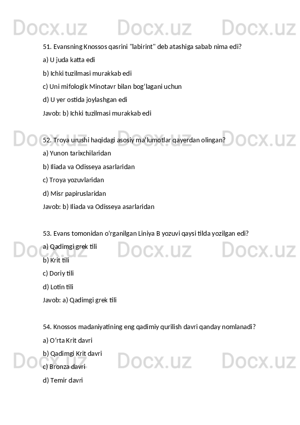 51. Evansning Knossos qasrini "labirint" deb atashiga sabab nima edi?
a) U juda katta edi
b) Ichki tuzilmasi murakkab edi
c) Uni mifologik Minotavr bilan bog‘lagani uchun
d) U yer ostida joylashgan edi
Javob: b) Ichki tuzilmasi murakkab edi
52. Troya urushi haqidagi asosiy ma’lumotlar qayerdan olingan?
a) Yunon tarixchilaridan
b) Iliada va Odisseya asarlaridan
c) Troya yozuvlaridan
d) Misr papiruslaridan
Javob: b) Iliada va Odisseya asarlaridan
53. Evans tomonidan o‘rganilgan Liniya B yozuvi qaysi tilda yozilgan edi?
a) Qadimgi grek tili
b) Krit tili
c) Doriy tili
d) Lotin tili
Javob: a) Qadimgi grek tili
54. Knossos madaniyatining eng qadimiy qurilish davri qanday nomlanadi?
a) O‘rta Krit davri
b) Qadimgi Krit davri
c) Bronza davri
d) Temir davri 