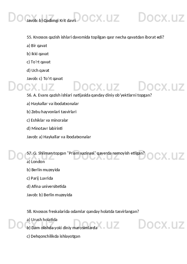 Javob: b) Qadimgi Krit davri
55. Knossos qazish ishlari davomida topilgan qasr necha qavatdan iborat edi?
a) Bir qavat
b) Ikki qavat
c) To‘rt qavat
d) Uch qavat
Javob: c) To‘rt qavat
56. A. Evans qazish ishlari natijasida qanday diniy ob’yektlarni topgan?
a) Haykallar va ibodatxonalar
b) Zebu hayvonlari tasvirlari
c) Eshiklar va minoralar
d) Minotavr labirinti
Javob: a) Haykallar va ibodatxonalar
57. G. Shliman topgan "Priam xazinasi" qayerda namoyish etilgan?
a) London
b) Berlin muzeyida
c) Parij Luvrida
d) Afina universitetida
Javob: b) Berlin muzeyida
58. Knossos freskalarida odamlar qanday holatda tasvirlangan?
a) Urush holatida
b) Dam olishda yoki diniy marosimlarda
c) Dehqonchilikda ishlayotgan 