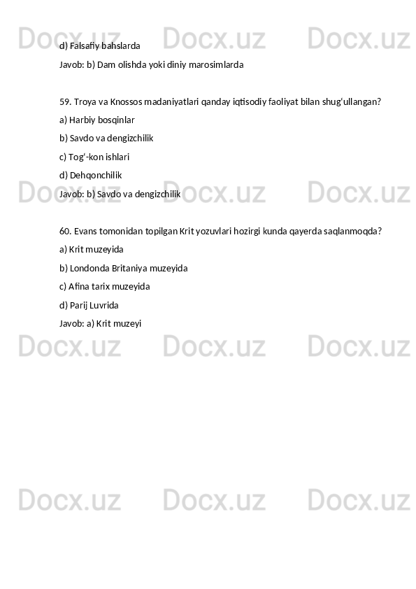 d) Falsafiy bahslarda
Javob: b) Dam olishda yoki diniy marosimlarda
59. Troya va Knossos madaniyatlari qanday iqtisodiy faoliyat bilan shug‘ullangan?
a) Harbiy bosqinlar
b) Savdo va dengizchilik
c) Tog‘-kon ishlari
d) Dehqonchilik
Javob: b) Savdo va dengizchilik
60. Evans tomonidan topilgan Krit yozuvlari hozirgi kunda qayerda saqlanmoqda?
a) Krit muzeyida
b) Londonda Britaniya muzeyida
c) Afina tarix muzeyida
d) Parij Luvrida
Javob: a) Krit muzeyi 