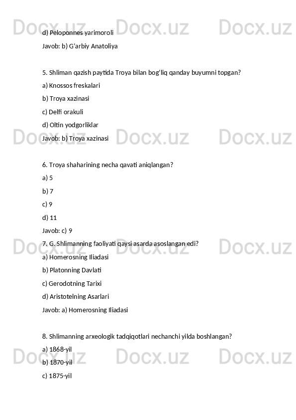 d) Peloponnes yarimoroli
Javob: b) G‘arbiy Anatoliya
5. Shliman qazish paytida Troya bilan bog‘liq qanday buyumni topgan?
a) Knossos freskalari
b) Troya xazinasi
c) Delfi orakuli
d) Oltin yodgorliklar
Javob: b) Troya xazinasi
6. Troya shaharining necha qavati aniqlangan?
a) 5
b) 7
c) 9
d) 11
Javob: c) 9
7. G. Shlimanning faoliyati qaysi asarda asoslangan edi?
a) Homerosning Iliadasi
b) Platonning Davlati
c) Gerodotning Tarixi
d) Aristotelning Asarlari
Javob: a) Homerosning Iliadasi
8. Shlimanning arxeologik tadqiqotlari nechanchi yilda boshlangan?
a) 1868-yil
b) 1870-yil
c) 1875-yil 