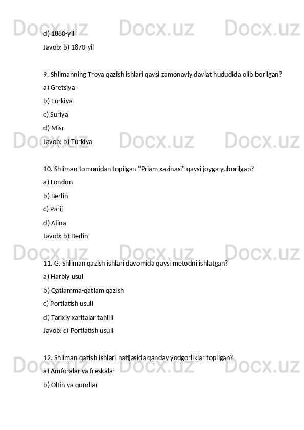 d) 1880-yil
Javob: b) 1870-yil
9. Shlimanning Troya qazish ishlari qaysi zamonaviy davlat hududida olib borilgan?
a) Gretsiya
b) Turkiya
c) Suriya
d) Misr
Javob: b) Turkiya
10. Shliman tomonidan topilgan "Priam xazinasi" qaysi joyga yuborilgan?
a) London
b) Berlin
c) Parij
d) Afina
Javob: b) Berlin
11. G. Shliman qazish ishlari davomida qaysi metodni ishlatgan?
a) Harbiy usul
b) Qatlamma-qatlam qazish
c) Portlatish usuli
d) Tarixiy xaritalar tahlili
Javob: c) Portlatish usuli
12. Shliman qazish ishlari natijasida qanday yodgorliklar topilgan?
a) Amforalar va freskalar
b) Oltin va qurollar 