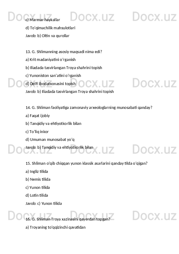 c) Marmar haykallar
d) To‘qimachilik mahsulotlari
Javob: b) Oltin va qurollar
13. G. Shlimanning asosiy maqsadi nima edi?
a) Krit madaniyatini o‘rganish
b) Iliadada tasvirlangan Troya shahrini topish
c) Yunoniston san’atini o‘rganish
d) Delfi ibodatxonasini topish
Javob: b) Iliadada tasvirlangan Troya shahrini topish
14. G. Shliman faoliyatiga zamonaviy arxeologlarning munosabati qanday?
a) Faqat ijobiy
b) Tanqidiy va ehtiyotkorlik bilan
c) To‘liq inkor
d) Umuman munosabat yo‘q
Javob: b) Tanqidiy va ehtiyotkorlik bilan
15. Shliman o‘qib chiqqan yunon klassik asarlarini qanday tilda o‘qigan?
a) Ingliz tilida
b) Nemis tilida
c) Yunon tilida
d) Lotin tilida
Javob: c) Yunon tilida
16. G. Shliman Troya xazinasini qayerdan topgan?
a) Troyaning to‘qqizinchi qavatidan 