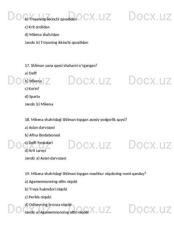 b) Troyaning ikkinchi qavatidan
c) Krit orolidan
d) Mikena shahridan
Javob: b) Troyaning ikkinchi qavatidan
17. Shliman yana qaysi shaharni o‘rgangan?
a) Delfi
b) Mikena
c) Korinf
d) Sparta
Javob: b) Mikena
18. Mikena shahridagi Shliman topgan asosiy yodgorlik qaysi?
a) Aslan darvozasi
b) Afina ibodatxonasi
c) Delfi freskalari
d) Krit saroyi
Javob: a) Aslan darvozasi
19. Mikena shahridagi Shliman topgan mashhur niqobning nomi qanday?
a) Agamemnonning oltin niqobi
b) Troya hukmdori niqobi
c) Perikls niqobi
d) Odiseyning bronza niqobi
Javob: a) Agamemnonning oltin niqobi 