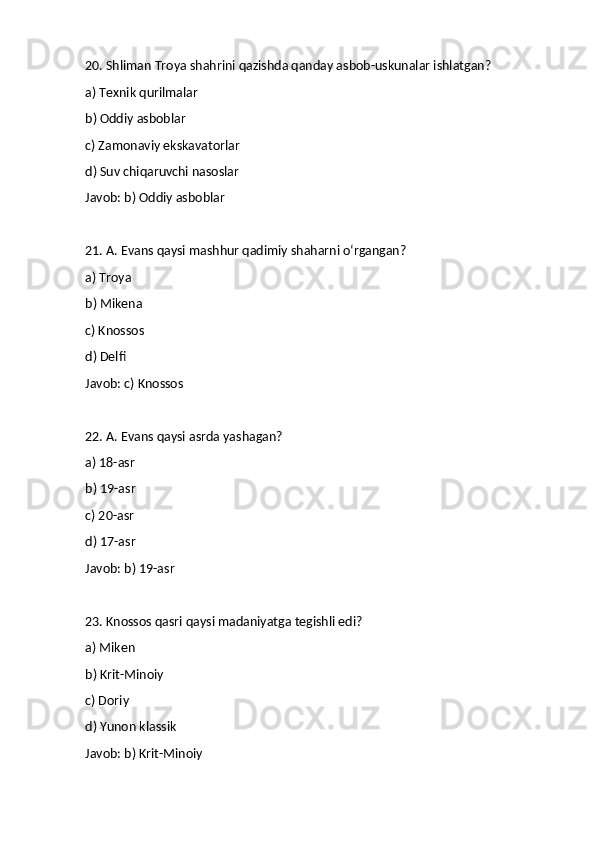 20. Shliman Troya shahrini qazishda qanday asbob-uskunalar ishlatgan?
a) Texnik qurilmalar
b) Oddiy asboblar
c) Zamonaviy ekskavatorlar
d) Suv chiqaruvchi nasoslar
Javob: b) Oddiy asboblar
21. A. Evans qaysi mashhur qadimiy shaharni o‘rgangan?
a) Troya
b) Mikena
c) Knossos
d) Delfi
Javob: c) Knossos
22. A. Evans qaysi asrda yashagan?
a) 18-asr
b) 19-asr
c) 20-asr
d) 17-asr
Javob: b) 19-asr
23. Knossos qasri qaysi madaniyatga tegishli edi?
a) Miken
b) Krit-Minoiy
c) Doriy
d) Yunon klassik
Javob: b) Krit-Minoiy 