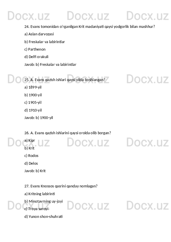 24. Evans tomonidan o‘rganilgan Krit madaniyati qaysi yodgorlik bilan mashhur?
a) Aslan darvozasi
b) Freskalar va labirintlar
c) Parthenon
d) Delfi orakuli
Javob: b) Freskalar va labirintlar
25. A. Evans qazish ishlari qaysi yilda boshlangan?
a) 1899-yil
b) 1900-yil
c) 1905-yil
d) 1910-yil
Javob: b) 1900-yil
26. A. Evans qazish ishlarini qaysi orolda olib borgan?
a) Kipr
b) Krit
c) Rodos
d) Delos
Javob: b) Krit
27. Evans Knossos qasrini qanday nomlagan?
a) Kritning labirinti
b) Minotavrning uy-joyi
c) Troya saroyi
d) Yunon shon-shuhrati 