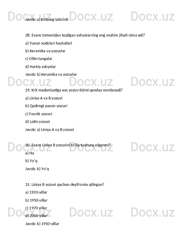 Javob: a) Kritning labirinti
28. Evans tomonidan topilgan ashyolarning eng muhim jihati nima edi?
a) Yunon xudolari haykallari
b) Keramika va yozuvlar
c) Oltin tangalar
d) Harbiy ashyolar
Javob: b) Keramika va yozuvlar
29. Krit madaniyatiga xos yozuv tizimi qanday nomlanadi?
a) Liniya A va B yozuvi
b) Qadimgi yunon yozuvi
c) Foynik yozuvi
d) Lotin yozuvi
Javob: a) Liniya A va B yozuvi
30. Evans Liniya B yozuvini to‘liq tushuna olganmi?
a) Ha
b) Yo‘q
Javob: b) Yo‘q
31. Liniya B yozuvi qachon deşifrovka qilingan?
a) 1920-yillar
b) 1950-yillar
c) 1970-yillar
d) 2000-yillar
Javob: b) 1950-yillar 