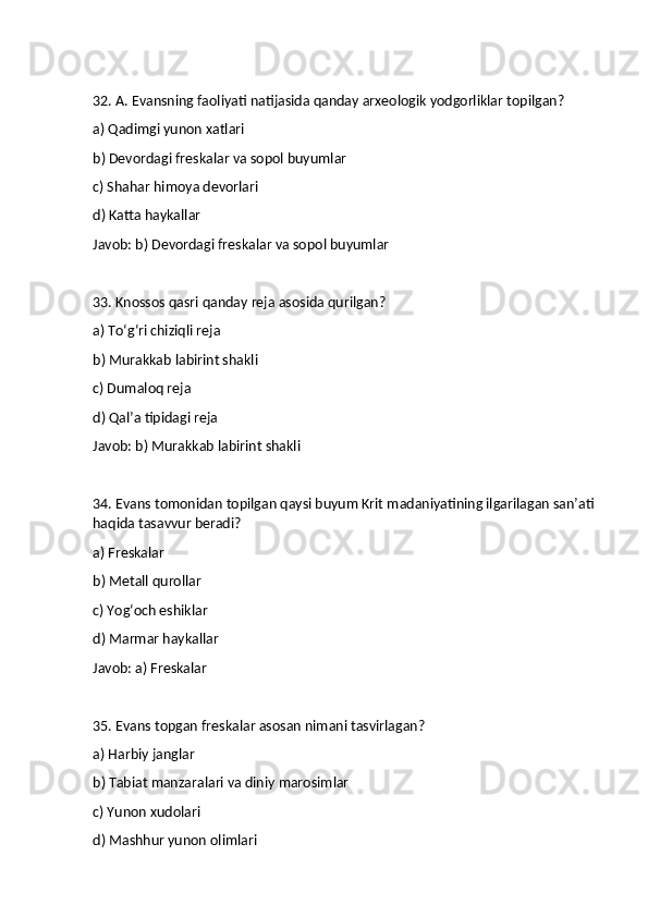 32. A. Evansning faoliyati natijasida qanday arxeologik yodgorliklar topilgan?
a) Qadimgi yunon xatlari
b) Devordagi freskalar va sopol buyumlar
c) Shahar himoya devorlari
d) Katta haykallar
Javob: b) Devordagi freskalar va sopol buyumlar
33. Knossos qasri qanday reja asosida qurilgan?
a) To‘g‘ri chiziqli reja
b) Murakkab labirint shakli
c) Dumaloq reja
d) Qal’a tipidagi reja
Javob: b) Murakkab labirint shakli
34. Evans tomonidan topilgan qaysi buyum Krit madaniyatining ilgarilagan san’ati 
haqida tasavvur beradi?
a) Freskalar
b) Metall qurollar
c) Yog‘och eshiklar
d) Marmar haykallar
Javob: a) Freskalar
35. Evans topgan freskalar asosan nimani tasvirlagan?
a) Harbiy janglar
b) Tabiat manzaralari va diniy marosimlar
c) Yunon xudolari
d) Mashhur yunon olimlari 