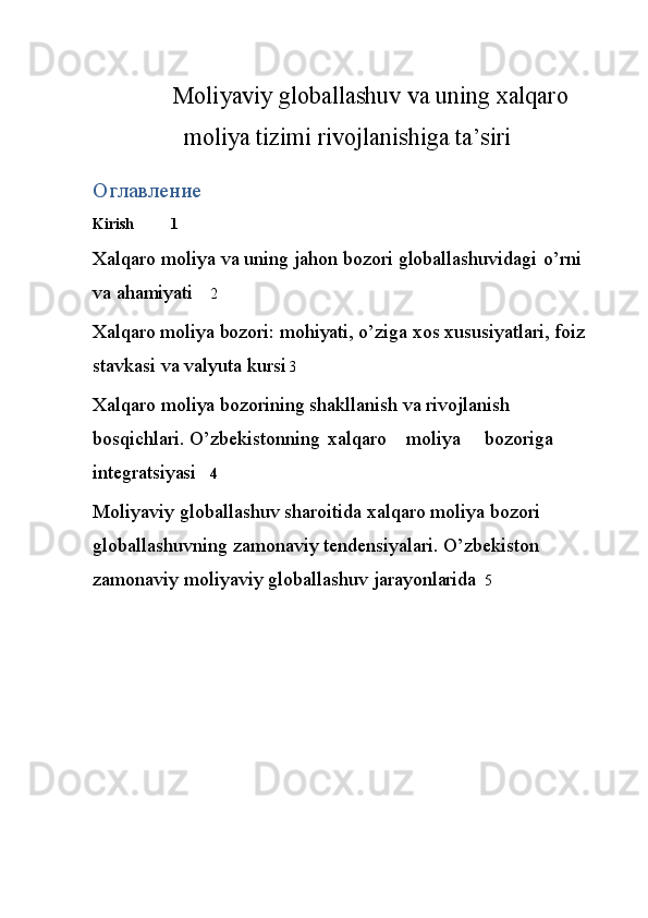 Moliyaviy globallashuv va uning xalqaro
moliya tizimi rivojlanishiga ta’siri
Оглавление
Kirish 1
Xalqaro   moliya   va   uning   jahon   bozori   globallashuvidagi   o’rni  
va   ahamiyati 2
Xalqaro   moliya   bozori:   mohiyati,   o’ziga   xos   xususiyatlari,   foiz  
stavkasi   va   valyuta   kursi 3
Xalqaro moliya bozorining shakllanish va rivojlanish 
bosqichlari.   O’zbekistonning xalqaro moliya bozoriga  
integratsiyasi 4
Moliyaviy   globallashuv   sharoitida   xalqaro   moliya   bozori  
globallashuvning   zamonaviy tendensiyalari.   O’zbekiston  
zamonaviy   moliyaviy   globallashuv   jarayonlarida 5 